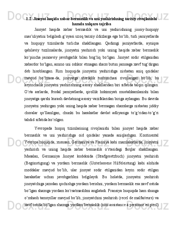 1.2. Jinoyat haqida xabar bermaslik va uni yashirishning tarixiy rivojlanishi
hamda xalqaro tajriba
Jinoyat   haqida   xabar   bermaslik   va   uni   yashirishning   jinoiy-huquqiy
mas uliyatini belgilash g oyasi uzoq tarixiy ildizlarga ega bo lib, turli jamiyatlardaʼ ʻ ʻ
va   huquqiy   tizimlarda   turlicha   shakllangan.   Qadimgi   jamiyatlarda,   ayniqsa
qabilaviy   tuzilmalarda,   jinoyatni   yashirish   yoki   uning   haqida   xabar   bermaslik
ko pincha   jamoaviy   javobgarlik   bilan   bog liq   bo lgan.   Jinoyat   sodir   etilganidan
ʻ ʻ ʻ
xabardor bo lgan, ammo uni oshkor etmagan shaxs butun jamoaga xavf tug dirgan	
ʻ ʻ
deb   hisoblangan.   Rim   huquqida   jinoyatni   yashirishga   nisbatan   aniq   qoidalar
mavjud   bo lmasa-da,   jinoyatga   sheriklik   tushunchasi   rivojlangan   bo lib,   bu
ʻ ʻ
keyinchalik jinoyatni yashirishning asosiy shakllaridan biri sifatida talqin qilingan.
O rta   asrlarda,   feodal   jamiyatlarda,   qirollik   hokimiyati   mustahkamlanishi   bilan	
ʻ
jinoyatga qarshi kurash davlatning asosiy vazifalaridan biriga aylangan. Bu davrda
jinoyatni  yashirgan  yoki  uning  haqida  xabar   bermagan shaxslarga   nisbatan  jiddiy
choralar   qo llanilgan,   chunki   bu   harakatlar   davlat   adliyasiga   to g ridan-to g ri	
ʻ ʻ ʻ ʻ ʻ
tahdid sifatida ko rilgan.	
ʻ
Yevropada   huquq   tizimlarining   rivojlanishi   bilan   jinoyat   haqida   xabar
bermaslik   va   uni   yashirishga   oid   qoidalar   yanada   aniqlashgan.   Kontinental
Yevropa huquqida, xususan, Germaniya va Fransiya kabi mamlakatlarda, jinoyatni
yashirish   va   uning   haqida   xabar   bermaslik   o rtasidagi   farqlar   shakllangan.	
ʻ
Masalan,   Germaniya   Jinoyat   kodeksida   (Strafgesetzbuch)   jinoyatni   yashirish
(Begünstigung)   va   yordam   bermaslik   (Unterlassene   Hilfeleistung)   kabi   alohida
moddalar   mavjud   bo lib,   ular   jinoyat   sodir   etilganidan   keyin   sodir   etilgan	
ʻ
harakatlar   uchun   javobgarlikni   belgilaydi.   Bu   holatda,   jinoyatni   yashirish
jinoyatchiga jazodan qochishga yordam berishni, yordam bermaslik esa xavf ostida
bo lgan shaxsga yordam ko rsatmaslikni anglatadi. Fransiya huquqida ham shunga	
ʻ ʻ
o xshash tamoyillar mavjud bo lib, jinoyatchini yashirish (recel de malfaiteurs) va
ʻ ʻ
xavf ostida bo lgan shaxsga yordam bermaslik (non-assistance à personne en péril)	
ʻ 