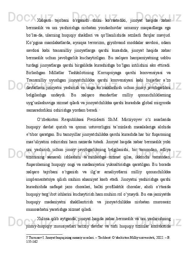 Xalqaro   tajribani   o rganish   shuni   ko rsatadiki,   jinoyat   haqida   xabarʻ ʻ
bermaslik   va   uni   yashirishga   nisbatan   yondashuvlar   umumiy   maqsadlarga   ega
bo lsa-da,   ularning   huquqiy   shakllari   va   qo llanilishida   sezilarli   farqlar   mavjud.	
ʻ ʻ
Ko pgina   mamlakatlarda,   ayniqsa   terrorizm,   giyohvand   moddalar   savdosi,   odam
ʻ
savdosi   kabi   transmilliy   jinoyatlarga   qarshi   kurashda,   jinoyat   haqida   xabar
bermaslik   uchun   javobgarlik   kuchaytirilgan.   Bu   xalqaro   hamjamiyatning   ushbu
turdagi   jinoyatlarga   qarshi   birgalikda   kurashishga   bo lgan   intilishini   aks   ettiradi.	
ʻ
Birlashgan   Millatlar   Tashkilotining   Korrupsiyaga   qarshi   konvensiyasi   va
Transmilliy   uyushgan   jinoyatchilikka   qarshi   konvensiyasi   kabi   hujjatlar   a zo	
ʼ
davlatlarni   jinoyatni   yashirish   va   unga   ko maklashish   uchun   jinoiy   javobgarlikni	
ʻ
belgilashga   undaydi.   Bu   xalqaro   standartlar   milliy   qonunchiliklarning
uyg unlashuviga xizmat qiladi va jinoyatchilikka qarshi kurashda global miqyosda	
ʻ
samaradorlikni oshirishga yordam beradi.   7
O zbekiston   Respublikasi   Prezidenti   Sh.M.   Mirziyoyev   o z   asarlarida	
ʻ ʻ
huquqiy   davlat   qurish   va   qonun   ustuvorligini   ta minlash   masalalariga   alohida	
ʼ
e tibor qaratgan. Bu tamoyillar jinoyatchilikka qarshi kurashda har bir fuqaroning	
ʼ
mas uliyatini   oshirishni   ham   nazarda   tutadi.   Jinoyat   haqida   xabar   bermaslik   yoki	
ʼ
uni   yashirish   uchun   jinoiy   javobgarlikning   belgilanishi,   bir   tomondan,   adliya
tizimining   samarali   ishlashini   ta minlashga   xizmat   qilsa,   ikkinchi   tomondan,	
ʼ
fuqarolarning   huquqiy   ongi   va   madaniyatini   yuksaltirishga   qaratilgan.   Bu   borada
xalqaro   tajribani   o rganish   va   ilg or   amaliyotlarni   milliy   qonunchilikka	
ʻ ʻ
implementatsiya   qilish   muhim   ahamiyat   kasb   etadi.   Jinoyatni   yashirishga   qarshi
kurashishda   nafaqat   jazo   choralari,   balki   profilaktik   choralar,   aholi   o rtasida	
ʻ
huquqiy targ ibot ishlarini kuchaytirish ham muhim rol o ynaydi. Bu esa jamiyatda	
ʻ ʻ
huquqiy   madaniyatni   shakllantirish   va   jinoyatchilikka   nisbatan   murosasiz
munosabatni yaratishga xizmat qiladi.
Xulosa qilib aytganda,  jinoyat  haqida xabar  bermaslik  va uni  yashirishning
jinoiy-huquqiy   xususiyatlari   tarixiy   davrlar   va   turli   huquqiy   tizimlar   kontekstida
7  Tursunov I. Jinoyat huquqining nazariy asoslari. – Toshkent: O zbekiston Milliy universiteti, 2022. – B.	
ʻ
155-162 