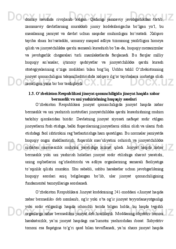 doimiy   ravishda   rivojlanib   kelgan.   Qadimgi   jamoaviy   javobgarlikdan   tortib,
zamonaviy   davlatlarning   murakkab   jinoiy   kodekslarigacha   bo lgan   yo l,   buʻ ʻ
masalaning   jamiyat   va   davlat   uchun   naqadar   muhimligini   ko rsatadi.   Xalqaro
ʻ
tajriba   shuni   ko rsatadiki,   umumiy   maqsad   adliya   tizimining   yaxlitligini   himoya	
ʻ
qilish va jinoyatchilikka qarshi samarali kurashish bo lsa-da, huquqiy mexanizmlar	
ʻ
va   javobgarlik   chegaralari   turli   mamlakatlarda   farqlanadi.   Bu   farqlar   milliy
huquqiy   an analar,   ijtimoiy   qadriyatlar   va   jinoyatchilikka   qarshi   kurash	
ʼ
strategiyalarining   o ziga   xosliklari   bilan   bog liq.   Ushbu   tahlil   O zbekistonning	
ʻ ʻ ʻ
jinoyat qonunchiligini takomillashtirishda xalqaro ilg or tajribalarni inobatga olish	
ʻ
zarurligini yana bir bor tasdiqlaydi.
1.3. O’zbekiston Respublikasi jinoyat qonunchiligida jinoyat haqida xabar
bermaslik va uni yashirishning huquqiy asoslari
O zbekiston   Respublikasi   jinoyat   qonunchiligida   jinoyat   haqida   xabar	
ʻ
bermaslik va uni yashirish institutlari jinoyatchilikka qarshi kurashishning muhim
tarkibiy   qismlaridan   biridir.   Davlatning   jinoyat   siyosati   nafaqat   sodir   etilgan
jinoyatlarni fosh etishga, balki fuqarolarning jinoyatlarni oldini olish va ularni fosh
etishdagi faol ishtirokini rag batlantirishga ham qaratilgan. Bu normalar jamiyatda	
ʻ
huquqiy   ongni   shakllantirish,   fuqarolik   mas uliyatini   oshirish   va   jinoyatchilikka	
ʼ
nisbatan   murosasizlik   muhitini   yaratishga   xizmat   qiladi.   Jinoyat   haqida   xabar
bermaslik   yoki   uni   yashirish   holatlari   jinoyat   sodir   etilishiga   sharoit   yaratishi,
uning   oqibatlarini   og irlashtirishi   va   adliya   organlarining   samarali   faoliyatiga	
ʻ
to sqinlik   qilishi   mumkin.   Shu   sababli,   ushbu   harakatlar   uchun   javobgarlikning	
ʻ
huquqiy   asoslari   aniq   belgilangan   bo lib,   ular   jinoyat   qonunchiligining	
ʻ
fundamental tamoyillariga asoslanadi.
O zbekiston Respublikasi Jinoyat kodeksining 241-moddasi «Jinoyat haqida	
ʻ
xabar bermaslik» deb nomlanib, og ir yoki o ta og ir jinoyat tayyorlanayotganligi	
ʻ ʻ ʻ
yoki   sodir   etilganligi   haqida   ishonchli   tarzda   bilgan   holda,   bu   haqda   tegishli
organlarga xabar bermaslikni jinoyat deb hisoblaydi. Moddaning obyektiv tomoni
harakatsizlik,   ya ni   jinoyat   haqidagi   ma lumotni   yashirishdan   iborat.   Subyektiv	
ʼ ʼ
tomoni   esa   faqatgina   to g ri   qasd   bilan   tavsiflanadi,   ya ni   shaxs   jinoyat   haqida	
ʻ ʻ ʼ 