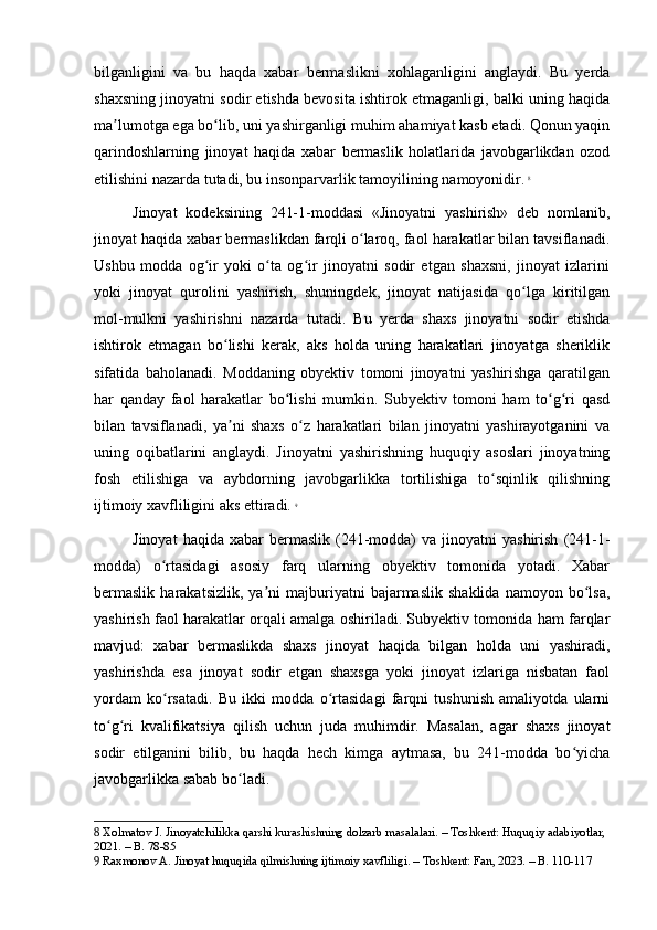 bilganligini   va   bu   haqda   xabar   bermaslikni   xohlaganligini   anglaydi.   Bu   yerda
shaxsning jinoyatni sodir etishda bevosita ishtirok etmaganligi, balki uning haqida
ma lumotga ega bo lib, uni yashirganligi muhim ahamiyat kasb etadi. Qonun yaqinʼ ʻ
qarindoshlarning   jinoyat   haqida   xabar   bermaslik   holatlarida   javobgarlikdan   ozod
etilishini nazarda tutadi, bu insonparvarlik tamoyilining namoyonidir.   8
Jinoyat   kodeksining   241-1-moddasi   «Jinoyatni   yashirish»   deb   nomlanib,
jinoyat haqida xabar bermaslikdan farqli o laroq, faol harakatlar bilan tavsiflanadi.	
ʻ
Ushbu   modda   og ir   yoki   o ta   og ir   jinoyatni   sodir   etgan   shaxsni,   jinoyat   izlarini	
ʻ ʻ ʻ
yoki   jinoyat   qurolini   yashirish,   shuningdek,   jinoyat   natijasida   qo lga   kiritilgan	
ʻ
mol-mulkni   yashirishni   nazarda   tutadi.   Bu   yerda   shaxs   jinoyatni   sodir   etishda
ishtirok   etmagan   bo lishi   kerak,   aks   holda   uning   harakatlari   jinoyatga   sheriklik	
ʻ
sifatida   baholanadi.   Moddaning   obyektiv   tomoni   jinoyatni   yashirishga   qaratilgan
har   qanday   faol   harakatlar   bo lishi   mumkin.   Subyektiv   tomoni   ham   to g ri   qasd	
ʻ ʻ ʻ
bilan   tavsiflanadi,   ya ni   shaxs   o z   harakatlari   bilan   jinoyatni   yashirayotganini   va	
ʼ ʻ
uning   oqibatlarini   anglaydi.   Jinoyatni   yashirishning   huquqiy   asoslari   jinoyatning
fosh   etilishiga   va   aybdorning   javobgarlikka   tortilishiga   to sqinlik   qilishning	
ʻ
ijtimoiy xavfliligini aks ettiradi.   9
Jinoyat  haqida   xabar  bermaslik   (241-modda)  va   jinoyatni  yashirish  (241-1-
modda)   o rtasidagi   asosiy   farq   ularning   obyektiv   tomonida   yotadi.   Xabar	
ʻ
bermaslik   harakatsizlik,   ya ni   majburiyatni   bajarmaslik   shaklida   namoyon   bo lsa,	
ʼ ʻ
yashirish faol harakatlar orqali amalga oshiriladi. Subyektiv tomonida ham farqlar
mavjud:   xabar   bermaslikda   shaxs   jinoyat   haqida   bilgan   holda   uni   yashiradi,
yashirishda   esa   jinoyat   sodir   etgan   shaxsga   yoki   jinoyat   izlariga   nisbatan   faol
yordam   ko rsatadi.   Bu   ikki   modda   o rtasidagi   farqni   tushunish   amaliyotda   ularni	
ʻ ʻ
to g ri   kvalifikatsiya   qilish   uchun   juda   muhimdir.   Masalan,   agar   shaxs   jinoyat	
ʻ ʻ
sodir   etilganini   bilib,   bu   haqda   hech   kimga   aytmasa,   bu   241-modda   bo yicha	
ʻ
javobgarlikka sabab bo ladi.	
ʻ
8  Xolmatov J. Jinoyatchilikka qarshi kurashishning dolzarb masalalari. – Toshkent: Huquqiy adabiyotlar, 
2021. – B. 78-85
9  Raxmonov A. Jinoyat huquqida qilmishning ijtimoiy xavfliligi. – Toshkent: Fan, 2023. – B. 110-117 