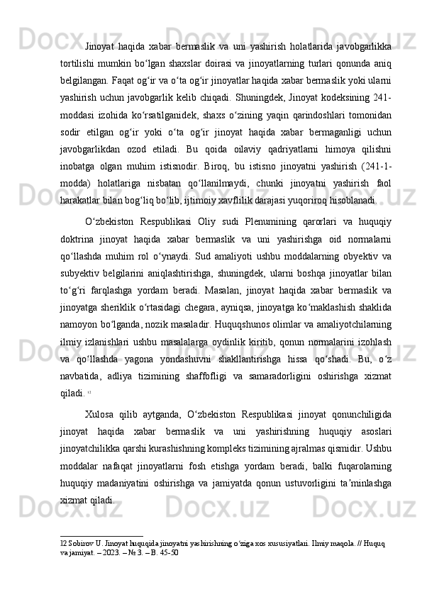 Jinoyat   haqida   xabar   bermaslik   va   uni   yashirish   holatlarida   javobgarlikka
tortilishi   mumkin   bo lgan   shaxslar   doirasi   va   jinoyatlarning   turlari   qonunda   aniqʻ
belgilangan. Faqat og ir va o ta og ir jinoyatlar haqida xabar bermaslik yoki ularni
ʻ ʻ ʻ
yashirish   uchun   javobgarlik   kelib   chiqadi.   Shuningdek,   Jinoyat   kodeksining   241-
moddasi   izohida   ko rsatilganidek,   shaxs   o zining   yaqin   qarindoshlari   tomonidan
ʻ ʻ
sodir   etilgan   og ir   yoki   o ta   og ir   jinoyat   haqida   xabar   bermaganligi   uchun	
ʻ ʻ ʻ
javobgarlikdan   ozod   etiladi.   Bu   qoida   oilaviy   qadriyatlarni   himoya   qilishni
inobatga   olgan   muhim   istisnodir.   Biroq,   bu   istisno   jinoyatni   yashirish   (241-1-
modda)   holatlariga   nisbatan   qo llanilmaydi,   chunki   jinoyatni   yashirish   faol	
ʻ
harakatlar bilan bog liq bo lib, ijtimoiy xavflilik darajasi yuqoriroq hisoblanadi.	
ʻ ʻ
O zbekiston   Respublikasi   Oliy   sudi   Plenumining   qarorlari   va   huquqiy	
ʻ
doktrina   jinoyat   haqida   xabar   bermaslik   va   uni   yashirishga   oid   normalarni
qo llashda   muhim   rol   o ynaydi.   Sud   amaliyoti   ushbu   moddalarning   obyektiv   va	
ʻ ʻ
subyektiv   belgilarini   aniqlashtirishga,   shuningdek,   ularni   boshqa   jinoyatlar   bilan
to g ri   farqlashga   yordam   beradi.   Masalan,   jinoyat   haqida   xabar   bermaslik   va
ʻ ʻ
jinoyatga sheriklik o rtasidagi  chegara, ayniqsa, jinoyatga ko maklashish shaklida	
ʻ ʻ
namoyon bo lganda, nozik masaladir. Huquqshunos olimlar va amaliyotchilarning	
ʻ
ilmiy   izlanishlari   ushbu   masalalarga   oydinlik   kiritib,   qonun   normalarini   izohlash
va   qo llashda   yagona   yondashuvni   shakllantirishga   hissa   qo shadi.   Bu,   o z	
ʻ ʻ ʻ
navbatida,   adliya   tizimining   shaffofligi   va   samaradorligini   oshirishga   xizmat
qiladi.   12
Xulosa   qilib   aytganda,   O zbekiston   Respublikasi   jinoyat   qonunchiligida	
ʻ
jinoyat   haqida   xabar   bermaslik   va   uni   yashirishning   huquqiy   asoslari
jinoyatchilikka qarshi kurashishning kompleks tizimining ajralmas qismidir. Ushbu
moddalar   nafaqat   jinoyatlarni   fosh   etishga   yordam   beradi,   balki   fuqarolarning
huquqiy   madaniyatini   oshirishga   va   jamiyatda   qonun   ustuvorligini   ta minlashga	
ʼ
xizmat qiladi. 
12  Sobirov U. Jinoyat huquqida jinoyatni yashirishning o ziga xos xususiyatlari. Ilmiy maqola. // Huquq 	
ʻ
va jamiyat. – 2023. – № 3. – B. 45-50 