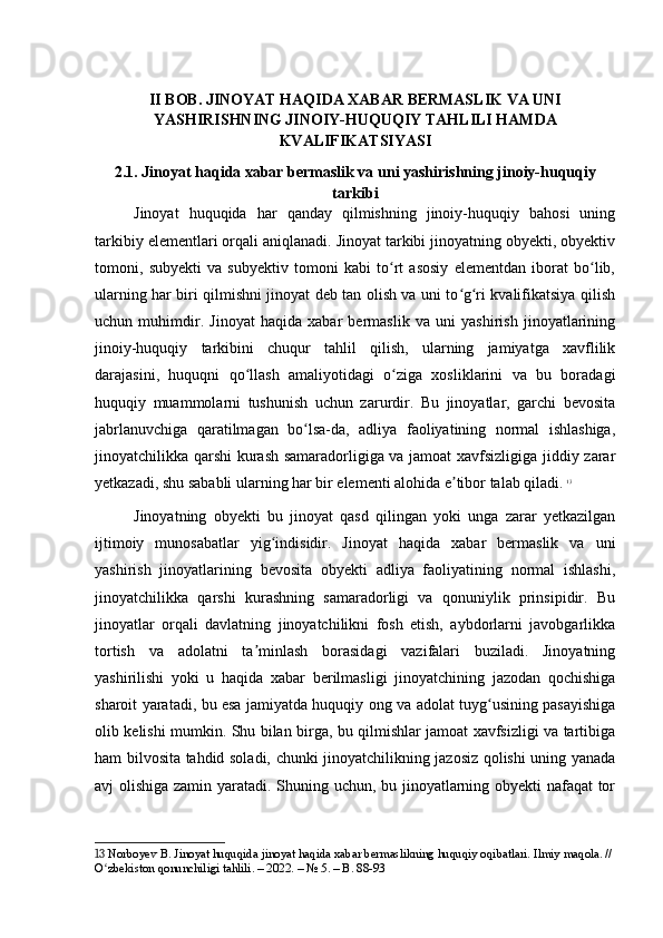 II BOB. JINOYAT HAQIDA XABAR BERMASLIK VA UNI
YASHIRISHNING JINOIY-HUQUQIY TAHLILI HAMDA
KVALIFIKATSIYASI
2.1. Jinoyat haqida xabar bermaslik va uni yashirishning jinoiy-huquqiy
tarkibi
Jinoyat   huquqida   har   qanday   qilmishning   jinoiy-huquqiy   bahosi   uning
tarkibiy elementlari orqali aniqlanadi. Jinoyat tarkibi jinoyatning obyekti, obyektiv
tomoni,   subyekti   va   subyektiv   tomoni   kabi   to rt   asosiy   elementdan   iborat   bo lib,ʻ ʻ
ularning har biri qilmishni jinoyat deb tan olish va uni to g ri kvalifikatsiya qilish	
ʻ ʻ
uchun   muhimdir.   Jinoyat   haqida   xabar   bermaslik   va   uni   yashirish   jinoyatlarining
jinoiy-huquqiy   tarkibini   chuqur   tahlil   qilish,   ularning   jamiyatga   xavflilik
darajasini,   huquqni   qo llash   amaliyotidagi   o ziga   xosliklarini   va   bu   boradagi	
ʻ ʻ
huquqiy   muammolarni   tushunish   uchun   zarurdir.   Bu   jinoyatlar,   garchi   bevosita
jabrlanuvchiga   qaratilmagan   bo lsa-da,   adliya   faoliyatining   normal   ishlashiga,	
ʻ
jinoyatchilikka qarshi kurash samaradorligiga va jamoat xavfsizligiga jiddiy zarar
yetkazadi, shu sababli ularning har bir elementi alohida e tibor talab qiladi.	
ʼ   13
Jinoyatning   obyekti   bu   jinoyat   qasd   qilingan   yoki   unga   zarar   yetkazilgan
ijtimoiy   munosabatlar   yig indisidir.   Jinoyat   haqida   xabar   bermaslik   va   uni	
ʻ
yashirish   jinoyatlarining   bevosita   obyekti   adliya   faoliyatining   normal   ishlashi,
jinoyatchilikka   qarshi   kurashning   samaradorligi   va   qonuniylik   prinsipidir.   Bu
jinoyatlar   orqali   davlatning   jinoyatchilikni   fosh   etish,   aybdorlarni   javobgarlikka
tortish   va   adolatni   ta minlash   borasidagi   vazifalari   buziladi.   Jinoyatning	
ʼ
yashirilishi   yoki   u   haqida   xabar   berilmasligi   jinoyatchining   jazodan   qochishiga
sharoit yaratadi, bu esa jamiyatda huquqiy ong va adolat tuyg usining pasayishiga	
ʻ
olib kelishi mumkin. Shu bilan birga, bu qilmishlar jamoat xavfsizligi va tartibiga
ham bilvosita tahdid soladi, chunki jinoyatchilikning jazosiz qolishi uning yanada
avj olishiga zamin yaratadi. Shuning uchun, bu jinoyatlarning obyekti nafaqat tor
13  Norboyev B. Jinoyat huquqida jinoyat haqida xabar bermaslikning huquqiy oqibatlari. Ilmiy maqola. // 
O zbekiston qonunchiligi tahlili. – 2022. – № 5. – B. 88-93	
ʻ 