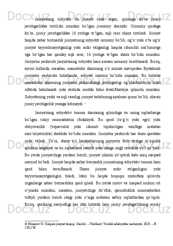 Jinoyatning   subyekti   bu   jinoyat   sodir   etgan,   qonunga   ko ra   jinoiyʻ
javobgarlikka   tortilishi   mumkin   bo lgan   jismoniy   shaxsdir.   Umumiy   qoidaga	
ʻ
ko ra,   jinoiy   javobgarlikka   16   yoshga   to lgan,   aqli   raso   shaxs   tortiladi.   Jinoyat	
ʻ ʻ
haqida xabar bermaslik jinoyatining subyekti umumiy bo lib, og ir yoki o ta og ir	
ʻ ʻ ʻ ʻ
jinoyat   tayyorlanayotganligi   yoki   sodir   etilganligi   haqida   ishonchli   ma lumotga	
ʼ
ega   bo lgan   har   qanday   aqli   raso,   16   yoshga   to lgan   shaxs   bo lishi   mumkin.	
ʻ ʻ ʻ
Jinoyatni  yashirish jinoyatining subyekti  ham  asosan umumiy hisoblanadi. Biroq,
ayrim   hollarda,   masalan,   mansabdor   shaxsning   o z   xizmat   mavqeidan   foydalanib	
ʻ
jinoyatni   yashirishi   holatlarida,   subyekt   maxsus   bo lishi   mumkin.   Bu   holatda	
ʻ
mansabdor   shaxsning   jinoyatni   yashirishdagi   javobgarligi   og irlashtiruvchi   holat	
ʻ
sifatida   baholanadi   yoki   alohida   modda   bilan   kvalifikatsiya   qilinishi   mumkin.
Subyektning yoshi va aqli rasoligi jinoyat tarkibining ajralmas qismi bo lib, ularsiz	
ʻ
jinoiy javobgarlik yuzaga kelmaydi.   16
Jinoyatning   subyektiv   tomoni   shaxsning   qilmishga   va   uning   oqibatlariga
bo lgan   ruhiy   munosabatini   ifodalaydi.   Bu   qasd   (to g ri   yoki   egri)   yoki	
ʻ ʻ ʻ
ehtiyotsizlik   (beparvolik   yoki   ishonib   topshirilgan   vazifaga   nisbatan
mas uliyatsizlik)  shaklida  bo lishi  mumkin. Jinoyatni  yashirish har  doim  qasddan
ʼ ʻ
sodir   etiladi.   Ya ni,   shaxs   o z   harakatlarining   jinoyatni   fosh   etishga   to sqinlik	
ʼ ʻ ʻ
qilishini anglaydi va bu oqibatlarni istaydi yoki ularga ongli ravishda yo l qo yadi.	
ʻ ʻ
Bu yerda jinoyatchiga yordam berish, jinoyat  izlarini yo qotish kabi aniq maqsad	
ʻ
mavjud bo ladi. Jinoyat haqida xabar bermaslik jinoyatining subyektiv tomoni ham	
ʻ
qasd   bilan   tavsiflanadi.   Shaxs   jinoyat   sodir   etilganligini   yoki
tayyorlanayotganligini   biladi,   lekin   bu   haqda   huquqni   muhofaza   qiluvchi
organlarga   xabar   bermaslikni   qasd   qiladi.   Bu   yerda   motiv   va   maqsad   muhim   rol
o ynashi   mumkin,   masalan,   jinoyatchiga   do stlik,   qarindoshlik   munosabatlari	
ʻ ʻ
tufayli   yordam   berish   istagi   yoki   o ziga   nisbatan   salbiy   oqibatlardan   qo rqish.	
ʻ ʻ
Biroq,   qasdning   mavjudligi   har   ikki   holatda   ham   jinoiy   javobgarlikning   asosiy
16  Mirzayev D. Xalqaro jinoyat huquqi. Darslik. – Toshkent: Yuridik adabiyotlar nashriyoti, 2023. – B. 
270-278 