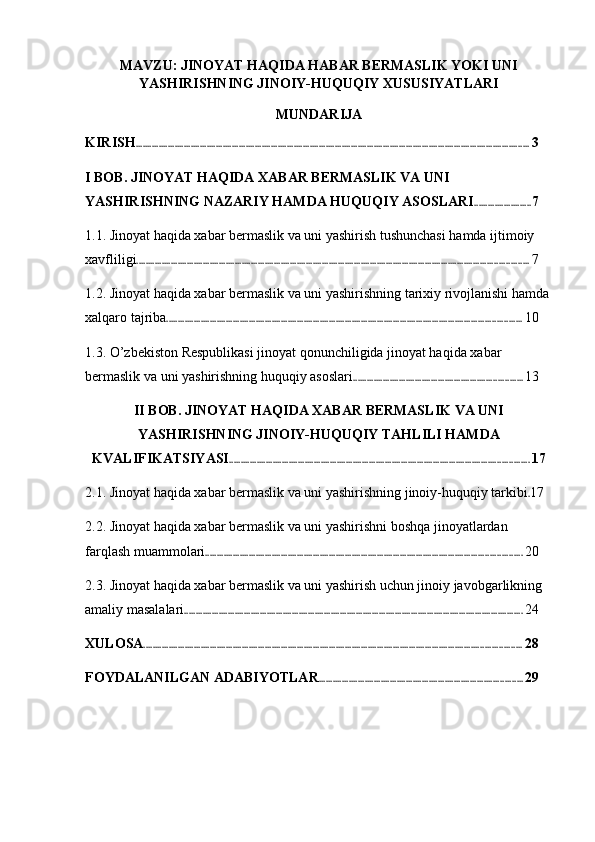 MAVZU: JINOYAT HAQIDA HABAR BERMASLIK YOKI UNI
YASHIRISHNING JINOIY-HUQUQIY XUSUSIYATLARI
MUNDARIJA
KIRISH ............................................................................................................................................................................ 3
I BOB. JINOYAT HAQIDA XABAR BERMASLIK VA UNI 
YASHIRISHNING NAZARIY HAMDA HUQUQIY ASOSLARI ......................... 7
1.1. Jinoyat haqida xabar bermaslik va uni yashirish tushunchasi hamda ijtimoiy 
xavfliligi ........................................................................................................................................................................... 7
1.2. Jinoyat haqida xabar bermaslik va uni yashirishning tarixiy rivojlanishi hamda
xalqaro tajriba ........................................................................................................................................................... 10
1.3. O’zbekiston Respublikasi jinoyat qonunchiligida jinoyat haqida xabar 
bermaslik va uni yashirishning huquqiy asoslari .......................................................................... 13
II BOB. JINOYAT HAQIDA XABAR BERMASLIK VA UNI
YASHIRISHNING JINOIY-HUQUQIY TAHLILI HAMDA
KVALIFIKATSIYASI ................................................................................................................................... 17
2.1. Jinoyat haqida xabar bermaslik va uni yashirishning jinoiy-huquqiy tarkibi . 17
2.2. Jinoyat haqida xabar bermaslik va uni yashirishni boshqa jinoyatlardan 
farqlash muammolari .......................................................................................................................................... 20
2.3. Jinoyat haqida xabar bermaslik va uni yashirish uchun jinoiy javobgarlikning 
amaliy masalalari .................................................................................................................................................... 24
XULOSA ..................................................................................................................................................................... 28
FOYDALANILGAN ADABIYOTLAR ......................................................................................... 29 