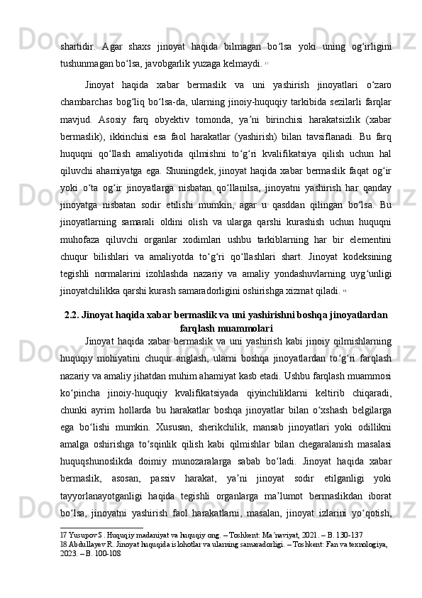 shartidir.   Agar   shaxs   jinoyat   haqida   bilmagan   bo lsa   yoki   uning   og irliginiʻ ʻ
tushunmagan bo lsa, javobgarlik yuzaga kelmaydi.	
ʻ   17
Jinoyat   haqida   xabar   bermaslik   va   uni   yashirish   jinoyatlari   o zaro	
ʻ
chambarchas   bog liq   bo lsa-da,   ularning   jinoiy-huquqiy   tarkibida   sezilarli   farqlar	
ʻ ʻ
mavjud.   Asosiy   farq   obyektiv   tomonda,   ya ni   birinchisi   harakatsizlik   (xabar	
ʼ
bermaslik),   ikkinchisi   esa   faol   harakatlar   (yashirish)   bilan   tavsiflanadi.   Bu   farq
huquqni   qo llash   amaliyotida   qilmishni   to g ri   kvalifikatsiya   qilish   uchun   hal	
ʻ ʻ ʻ
qiluvchi   ahamiyatga   ega.   Shuningdek,   jinoyat   haqida   xabar   bermaslik   faqat   og ir	
ʻ
yoki   o ta   og ir   jinoyatlarga   nisbatan   qo llanilsa,   jinoyatni   yashirish   har   qanday	
ʻ ʻ ʻ
jinoyatga   nisbatan   sodir   etilishi   mumkin,   agar   u   qasddan   qilingan   bo lsa.   Bu	
ʻ
jinoyatlarning   samarali   oldini   olish   va   ularga   qarshi   kurashish   uchun   huquqni
muhofaza   qiluvchi   organlar   xodimlari   ushbu   tarkiblarning   har   bir   elementini
chuqur   bilishlari   va   amaliyotda   to g ri   qo llashlari   shart.   Jinoyat   kodeksining	
ʻ ʻ ʻ
tegishli   normalarini   izohlashda   nazariy   va   amaliy   yondashuvlarning   uyg unligi	
ʻ
jinoyatchilikka qarshi kurash samaradorligini oshirishga xizmat qiladi.   18
2.2. Jinoyat haqida xabar bermaslik va uni yashirishni boshqa jinoyatlardan
farqlash muammolari
Jinoyat   haqida   xabar   bermaslik   va   uni   yashirish   kabi   jinoiy   qilmishlarning
huquqiy   mohiyatini   chuqur   anglash,   ularni   boshqa   jinoyatlardan   to g ri   farqlash	
ʻ ʻ
nazariy va amaliy jihatdan muhim ahamiyat kasb etadi. Ushbu farqlash muammosi
ko pincha   jinoiy-huquqiy   kvalifikatsiyada   qiyinchiliklarni   keltirib   chiqaradi,	
ʻ
chunki   ayrim   hollarda   bu   harakatlar   boshqa   jinoyatlar   bilan   o xshash   belgilarga	
ʻ
ega   bo lishi   mumkin.   Xususan,   sherikchilik,   mansab   jinoyatlari   yoki   odillikni	
ʻ
amalga   oshirishga   to sqinlik   qilish   kabi   qilmishlar   bilan   chegaralanish   masalasi	
ʻ
huquqshunoslikda   doimiy   munozaralarga   sabab   bo ladi.   Jinoyat   haqida   xabar	
ʻ
bermaslik,   asosan,   passiv   harakat,   ya ni   jinoyat   sodir   etilganligi   yoki	
ʼ
tayyorlanayotganligi   haqida   tegishli   organlarga   ma lumot   bermaslikdan   iborat	
ʼ
bo lsa,   jinoyatni   yashirish   faol   harakatlarni,   masalan,   jinoyat   izlarini   yo qotish,	
ʻ ʻ
17  Yusupov S. Huquqiy madaniyat va huquqiy ong. – Toshkent: Ma naviyat, 2021. – B. 130-137	
ʼ
18  Abdullayev R. Jinoyat huquqida islohotlar va ularning samaradorligi. – Toshkent: Fan va texnologiya, 
2023. – B. 100-108 