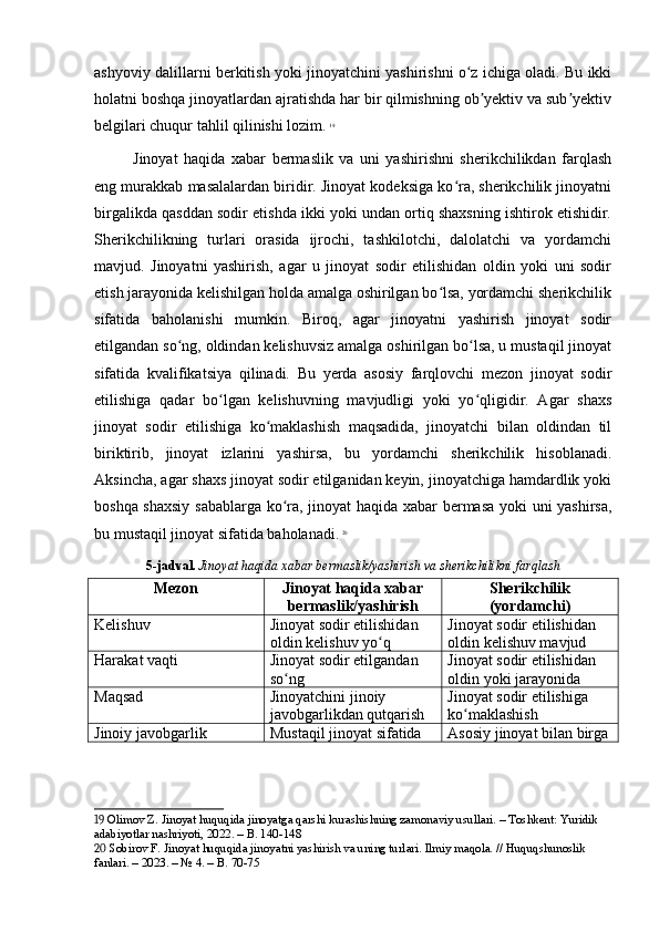 ashyoviy dalillarni berkitish yoki jinoyatchini yashirishni o z ichiga oladi. Bu ikkiʻ
holatni boshqa jinoyatlardan ajratishda har bir qilmishning ob yektiv va sub yektiv	
ʼ ʼ
belgilari chuqur tahlil qilinishi lozim.   19
Jinoyat   haqida   xabar   bermaslik   va   uni   yashirishni   sherikchilikdan   farqlash
eng murakkab masalalardan biridir. Jinoyat kodeksiga ko ra, sherikchilik jinoyatni	
ʻ
birgalikda qasddan sodir etishda ikki yoki undan ortiq shaxsning ishtirok etishidir.
Sherikchilikning   turlari   orasida   ijrochi,   tashkilotchi,   dalolatchi   va   yordamchi
mavjud.   Jinoyatni   yashirish,   agar   u   jinoyat   sodir   etilishidan   oldin   yoki   uni   sodir
etish jarayonida kelishilgan holda amalga oshirilgan bo lsa, yordamchi sherikchilik	
ʻ
sifatida   baholanishi   mumkin.   Biroq,   agar   jinoyatni   yashirish   jinoyat   sodir
etilgandan so ng, oldindan kelishuvsiz amalga oshirilgan bo lsa, u mustaqil jinoyat	
ʻ ʻ
sifatida   kvalifikatsiya   qilinadi.   Bu   yerda   asosiy   farqlovchi   mezon   jinoyat   sodir
etilishiga   qadar   bo lgan   kelishuvning   mavjudligi   yoki   yo qligidir.   Agar   shaxs	
ʻ ʻ
jinoyat   sodir   etilishiga   ko maklashish   maqsadida,   jinoyatchi   bilan   oldindan   til	
ʻ
biriktirib,   jinoyat   izlarini   yashirsa,   bu   yordamchi   sherikchilik   hisoblanadi.
Aksincha, agar shaxs jinoyat sodir etilganidan keyin, jinoyatchiga hamdardlik yoki
boshqa shaxsiy  sabablarga ko ra, jinoyat haqida xabar bermasa yoki uni yashirsa,	
ʻ
bu mustaqil jinoyat sifatida baholanadi.   20
5-jadval.   Jinoyat haqida xabar bermaslik/yashirish va sherikchilikni farqlash
Mezon Jinoyat haqida xabar
bermaslik/yashirish Sherikchilik
(yordamchi)
Kelishuv Jinoyat sodir etilishidan 
oldin kelishuv yo q	
ʻ Jinoyat sodir etilishidan 
oldin kelishuv mavjud
Harakat vaqti Jinoyat sodir etilgandan 
so ng	
ʻ Jinoyat sodir etilishidan 
oldin yoki jarayonida
Maqsad Jinoyatchini jinoiy 
javobgarlikdan qutqarish Jinoyat sodir etilishiga 
ko maklashish	
ʻ
Jinoiy javobgarlik Mustaqil jinoyat sifatida Asosiy jinoyat bilan birga
19  Olimov Z. Jinoyat huquqida jinoyatga qarshi kurashishning zamonaviy usullari. – Toshkent: Yuridik 
adabiyotlar nashriyoti, 2022. – B. 140-148
20  Sobirov F. Jinoyat huquqida jinoyatni yashirish va uning turlari. Ilmiy maqola. // Huquqshunoslik 
fanlari. – 2023. – № 4. – B. 70-75 