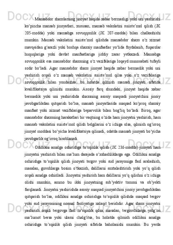 Mansabdor shaxslarning jinoyat haqida xabar bermasligi yoki uni yashirishi
ko pincha   mansab   jinoyatlari,   xususan,   mansab   vakolatini   suiiste mol   qilish   (JKʻ ʼ
205-modda)   yoki   mansabga   sovuqqonlik   (JK   207-modda)   bilan   chalkashishi
mumkin.   Mansab   vakolatini   suiiste mol   qilishda   mansabdor   shaxs   o z   xizmat	
ʼ ʻ
mavqeidan   g arazli   yoki   boshqa   shaxsiy   manfaatlar   yo lida   foydalanib,   fuqarolar	
ʻ ʻ
huquqlariga   yoki   davlat   manfaatlariga   jiddiy   zarar   yetkazadi.   Mansabga
sovuqqonlik  esa   mansabdor  shaxsning  o z  vazifalariga  loqayd  munosabati   tufayli	
ʻ
sodir   bo ladi.   Agar   mansabdor   shaxs   jinoyat   haqida   xabar   bermaslik   yoki   uni	
ʻ
yashirish   orqali   o z   mansab   vakolatini   suiiste mol   qilsa   yoki   o z   vazifalariga	
ʻ ʼ ʻ
sovuqqonlik   bilan   yondashsa,   bu   holatda   qilmish   mansab   jinoyati   sifatida
kvalifikatsiya   qilinishi   mumkin.   Asosiy   farq   shundaki,   jinoyat   haqida   xabar
bermaslik   yoki   uni   yashirishda   shaxsning   asosiy   maqsadi   jinoyatchini   jinoiy
javobgarlikdan   qutqarish   bo lsa,   mansab   jinoyatlarida   maqsad   ko proq   shaxsiy	
ʻ ʻ
manfaat   yoki   xizmat   vazifalariga   beparvolik   bilan   bog liq   bo ladi.   Biroq,   agar	
ʻ ʻ
mansabdor shaxsning harakatlari bir vaqtning o zida ham jinoyatni yashirish, ham	
ʻ
mansab   vakolatini   suiiste mol   qilish   belgilarini   o z   ichiga   olsa,   qilmish   og irroq	
ʼ ʻ ʻ
jinoyat moddasi  bo yicha kvalifikatsiya qilinadi, odatda mansab jinoyati bo yicha	
ʻ ʻ
javobgarlik og irroq hisoblanadi.	
ʻ
Odillikni   amalga   oshirishga   to sqinlik   qilish   (JK   236-modda)   jinoyati   ham	
ʻ
jinoyatni   yashirish   bilan   ma lum   darajada   o xshashliklarga   ega.   Odillikni   amalga	
ʼ ʻ
oshirishga   to sqinlik   qilish   jinoyati   tergov   yoki   sud   jarayoniga   faol   aralashish,	
ʻ
masalan,   guvohlarga   bosim   o tkazish,   dalillarni   soxtalashtirish   yoki   yo q   qilish	
ʻ ʻ
orqali amalga oshiriladi. Jinoyatni yashirish ham dalillarni yo q qilishni o z ichiga	
ʻ ʻ
olishi   mumkin,   ammo   bu   ikki   jinoyatning   sub yektiv   tomoni   va   ob yekti	
ʼ ʼ
farqlanadi. Jinoyatni yashirishda asosiy maqsad jinoyatchini jinoiy javobgarlikdan
qutqarish   bo lsa,   odillikni   amalga   oshirishga   to sqinlik   qilishda   maqsad   tergov	
ʻ ʻ
yoki   sud   jarayonining   normal   faoliyatiga   xalaqit   berishdir.   Agar   shaxs   jinoyatni
yashirish   orqali   tergovga   faol   to sqinlik   qilsa,   masalan,   tergovchilarga   yolg on	
ʻ ʻ
ma lumot   bersa   yoki   ularni   chalg itsa,   bu   holatda   qilmish   odillikni   amalga	
ʼ ʻ
oshirishga   to sqinlik   qilish   jinoyati   sifatida   baholanishi   mumkin.   Bu   yerda	
ʻ 