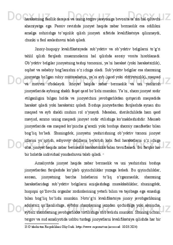 harakatning faollik darajasi va uning tergov jarayoniga bevosita ta siri hal qiluvchiʼ
ahamiyatga   ega.   Passiv   ravishda   jinoyat   haqida   xabar   bermaslik   esa   odillikni
amalga   oshirishga   to sqinlik   qilish   jinoyati   sifatida   kvalifikatsiya   qilinmaydi,	
ʻ
chunki u faol aralashuvni talab qiladi.
Jinoiy-huquqiy   kvalifikatsiyada   sub yektiv   va   ob yektiv   belgilarni   to g ri	
ʼ ʼ ʻ ʻ
tahlil   qilish   farqlash   muammolarini   hal   qilishda   asosiy   vosita   hisoblanadi.
Ob yektiv belgilar jinoyatning tashqi tomonini, ya ni harakat (yoki harakatsizlik),	
ʼ ʼ
oqibat va sababiy bog lanishni o z ichiga oladi. Sub yektiv belgilar esa shaxsning	
ʻ ʻ ʼ
jinoyatga bo lgan ruhiy munosabatini, ya ni ayb (qasd yoki ehtiyotsizlik), maqsad	
ʻ ʼ
va   motivni   ifodalaydi.   Jinoyat   haqida   xabar   bermaslik   va   uni   yashirish
jinoyatlarida aybning shakli faqat qasd bo lishi mumkin. Ya ni, shaxs jinoyat sodir	
ʻ ʼ
etilganligini   bilgan   holda   va   jinoyatchini   javobgarlikdan   qutqarish   maqsadida
harakat   qiladi   yoki   harakatsiz   qoladi.   Boshqa   jinoyatlardan   farqlashda   aynan   shu
maqsad   va   ayb   shakli   muhim   rol   o ynaydi.   Masalan,   sherikchilikda   ham   qasd	
ʻ
mavjud,   ammo   uning   maqsadi   jinoyat   sodir   etilishiga   ko maklashishdir.   Mansab	
ʻ
jinoyatlarida esa maqsad ko pincha g arazli yoki boshqa shaxsiy  manfaatlar bilan	
ʻ ʻ
bog liq   bo ladi.   Shuningdek,   jinoyatni   yashirishning   ob yektiv   tomoni   jinoyat	
ʻ ʻ ʼ
izlarini   yo qotish,   ashyoviy   dalillarni   berkitish   kabi   faol   harakatlarni   o z   ichiga	
ʻ ʻ
olsa, jinoyat haqida xabar bermaslik harakatsizlik bilan tavsiflanadi. Bu farqlar har
bir holatda individual yondashuvni talab qiladi.   21
Amaliyotda   jinoyat   haqida   xabar   bermaslik   va   uni   yashirishni   boshqa
jinoyatlardan   farqlashda   ko plab   qiyinchiliklar   yuzaga   keladi.   Bu   qiyinchiliklar,	
ʻ
asosan,   jinoyatning   barcha   holatlarini   to liq   o rganmaslik,   shaxsning	
ʻ ʻ
harakatlaridagi   sub yektiv   belgilarni   aniqlashdagi   murakkabliklar,   shuningdek,	
ʼ
huquqni qo llovchi organlar xodimlarining yetarli bilim va tajribaga ega emasligi	
ʻ
bilan   bog liq   bo lishi   mumkin.   Noto g ri   kvalifikatsiya   jinoiy   javobgarlikning
ʻ ʻ ʻ ʻ
adolatsiz   qo llanilishiga,   aybdor   shaxslarning   jazodan   qochishiga   yoki   aksincha,	
ʻ
aybsiz shaxslarning javobgarlikka tortilishiga olib kelishi mumkin. Shuning uchun,
tergov va sud amaliyotida ushbu turdagi jinoyatlarni kvalifikatsiya qilishda har bir
21  O zbekiston Respublikasi Oliy Sudi. https://www.supcourt.uz (accessed: 10.03.2024)	
ʻ 