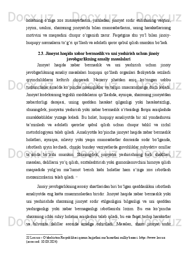 holatning   o ziga   xos   xususiyatlarini,   jumladan,   jinoyat   sodir   etilishining   vaqtini,ʻ
joyini,   usulini,   shaxsning   jinoyatchi   bilan   munosabatlarini,   uning   harakatlarining
motivini   va   maqsadini   chuqur   o rganish   zarur.   Faqatgina   shu   yo l   bilan   jinoiy-	
ʻ ʻ
huquqiy normalarni to g ri qo llash va adolatli qaror qabul qilish mumkin bo ladi.	
ʻ ʻ ʻ ʻ
2.3. Jinoyat haqida xabar bermaslik va uni yashirish uchun jinoiy
javobgarlikning amaliy masalalari
Jinoyat   haqida   xabar   bermaslik   va   uni   yashirish   uchun   jinoiy
javobgarlikning   amaliy   masalalari   huquqni   qo llash   organlari   faoliyatida   sezilarli	
ʻ
qiyinchiliklarni   keltirib   chiqaradi.   Nazariy   jihatdan   aniq   ko ringan   ushbu	
ʻ
tushunchalar amalda ko pincha noaniqliklar va talqin muammolariga duch keladi.	
ʻ
Jinoyat kodeksining tegishli moddalarini qo llashda, ayniqsa, shaxsning jinoyatdan	
ʻ
xabardorligi   darajasi,   uning   qasddan   harakat   qilganligi   yoki   harakatsizligi,
shuningdek, jinoyatni yashirish yoki xabar bermaslik o rtasidagi farqni aniqlashda	
ʻ
murakkabliklar   yuzaga   keladi.   Bu   holat,   huquqiy   amaliyotda   bir   xil   yondashuvni
ta minlash   va   adolatli   qarorlar   qabul   qilish   uchun   chuqur   tahlil   va   izchil	
ʼ
metodologiyani talab qiladi. Amaliyotda ko pincha jinoyat haqida xabar bermaslik	
ʻ
holatlari,   ayniqsa,   oilaviy   yoki   yaqin   munosabatlar   doirasida   sodir   bo lganda,	
ʻ
isbotlash qiyin kechadi, chunki bunday vaziyatlarda guvohliklar subyektiv omillar
ta sirida   bo lishi   mumkin.   Shuningdek,   jinoyatni   yashirishning   turli   shakllari,	
ʼ ʻ
masalan, dalillarni yo q qilish, soxtalashtirish yoki gumonlanuvchini himoya qilish	
ʻ
maqsadida   yolg on   ma lumot   berish   kabi   holatlar   ham   o ziga   xos   isbotlash	
ʻ ʼ ʻ
mexanizmlarini talab qiladi.   22
Jinoiy javobgarlikning asosiy shartlaridan biri bo lgan qasddanlikni isbotlash	
ʻ
amaliyotda eng katta muammolardan biridir. Jinoyat  haqida xabar bermaslik yoki
uni   yashirishda   shaxsning   jinoyat   sodir   etilganligini   bilganligi   va   uni   qasddan
yashirganligi   yoki   xabar   bermaganligi   isbotlanishi   lozim.   Bu   esa   ko pincha	
ʻ
shaxsning ichki ruhiy holatini aniqlashni talab qiladi, bu esa faqat tashqi harakatlar
va   bilvosita   dalillar   asosida   amalga   oshiriladi.   Masalan,   shaxs   jinoyat   sodir
22  Lex.uz – O zbekiston Respublikasi qonun hujjatlari ma lumotlari milliy bazasi. https://www.lex.uz 	
ʻ ʼ
(accessed: 10.03.2024) 