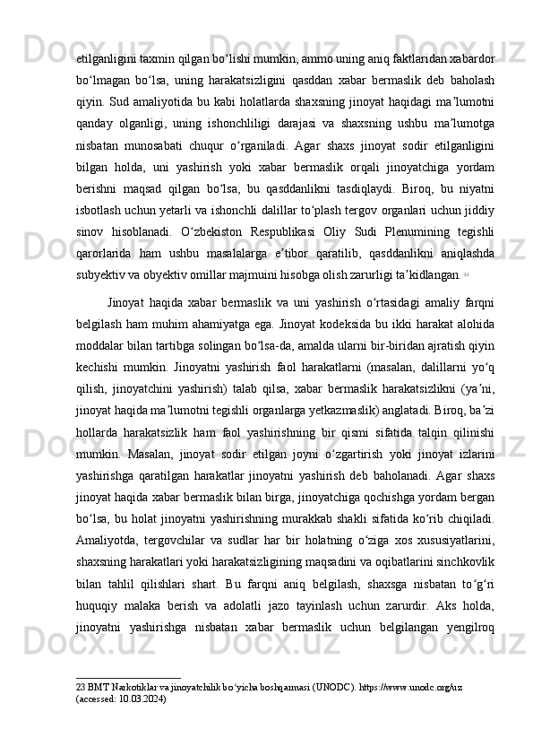 etilganligini taxmin qilgan bo lishi mumkin, ammo uning aniq faktlaridan xabardorʻ
bo lmagan   bo lsa,   uning   harakatsizligini   qasddan   xabar   bermaslik   deb   baholash	
ʻ ʻ
qiyin.  Sud  amaliyotida   bu  kabi   holatlarda  shaxsning   jinoyat  haqidagi   ma lumotni	
ʼ
qanday   olganligi,   uning   ishonchliligi   darajasi   va   shaxsning   ushbu   ma lumotga
ʼ
nisbatan   munosabati   chuqur   o rganiladi.   Agar   shaxs   jinoyat   sodir   etilganligini	
ʻ
bilgan   holda,   uni   yashirish   yoki   xabar   bermaslik   orqali   jinoyatchiga   yordam
berishni   maqsad   qilgan   bo lsa,   bu   qasddanlikni   tasdiqlaydi.   Biroq,   bu   niyatni	
ʻ
isbotlash uchun yetarli va ishonchli dalillar to plash tergov organlari uchun jiddiy	
ʻ
sinov   hisoblanadi.   O zbekiston   Respublikasi   Oliy   Sudi   Plenumining   tegishli	
ʻ
qarorlarida   ham   ushbu   masalalarga   e tibor   qaratilib,   qasddanlikni   aniqlashda	
ʼ
subyektiv va obyektiv omillar majmuini hisobga olish zarurligi ta kidlangan.	
ʼ   23
Jinoyat   haqida   xabar   bermaslik   va   uni   yashirish   o rtasidagi   amaliy   farqni	
ʻ
belgilash   ham   muhim   ahamiyatga   ega.  Jinoyat   kodeksida   bu  ikki   harakat   alohida
moddalar bilan tartibga solingan bo lsa-da, amalda ularni bir-biridan ajratish qiyin	
ʻ
kechishi   mumkin.   Jinoyatni   yashirish   faol   harakatlarni   (masalan,   dalillarni   yo q	
ʻ
qilish,   jinoyatchini   yashirish)   talab   qilsa,   xabar   bermaslik   harakatsizlikni   (ya ni,
ʼ
jinoyat haqida ma lumotni tegishli organlarga yetkazmaslik) anglatadi. Biroq, ba zi	
ʼ ʼ
hollarda   harakatsizlik   ham   faol   yashirishning   bir   qismi   sifatida   talqin   qilinishi
mumkin.   Masalan,   jinoyat   sodir   etilgan   joyni   o zgartirish   yoki   jinoyat   izlarini	
ʻ
yashirishga   qaratilgan   harakatlar   jinoyatni   yashirish   deb   baholanadi.   Agar   shaxs
jinoyat haqida xabar bermaslik bilan birga, jinoyatchiga qochishga yordam bergan
bo lsa,   bu   holat   jinoyatni   yashirishning   murakkab   shakli   sifatida   ko rib  chiqiladi.	
ʻ ʻ
Amaliyotda,   tergovchilar   va   sudlar   har   bir   holatning   o ziga   xos   xususiyatlarini,	
ʻ
shaxsning harakatlari yoki harakatsizligining maqsadini va oqibatlarini sinchkovlik
bilan   tahlil   qilishlari   shart.   Bu   farqni   aniq   belgilash,   shaxsga   nisbatan   to g ri	
ʻ ʻ
huquqiy   malaka   berish   va   adolatli   jazo   tayinlash   uchun   zarurdir.   Aks   holda,
jinoyatni   yashirishga   nisbatan   xabar   bermaslik   uchun   belgilangan   yengilroq
23  BMT Narkotiklar va jinoyatchilik bo yicha boshqarmasi (UNODC). https://www.unodc.org/uz 	
ʻ
(accessed: 10.03.2024) 