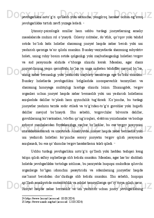 javobgarlikni   noto g ri   qo llash   yoki   aksincha,   yengilroq   harakat   uchun   og irroqʻ ʻ ʻ ʻ
javobgarlikka tortish xavfi yuzaga keladi.   24
Ijtimoiy-psixologik   omillar   ham   ushbu   turdagi   jinoyatlarning   amaliy
masalalarida   muhim   rol   o ynaydi.   Oilaviy   rishtalar,   do stlik,   qo rquv   yoki   tahdid	
ʻ ʻ ʻ
ostida   bo lish   kabi   holatlar   shaxsning   jinoyat   haqida   xabar   berish   yoki   uni	
ʻ
yashirish qaroriga ta sir qilishi mumkin. Bunday vaziyatlarda shaxsning subyektiv	
ʼ
holati, uning ruhiy bosim  ostida qolganligi yoki majburlanganligi  holatlari tergov
va   sud   jarayonida   alohida   e tiborga   olinishi   kerak.   Masalan,   agar   shaxs	
ʼ
jinoyatchining  yaqin   qarindoshi   bo lsa   va   unga  nisbatan   tahdidlar   mavjud  bo lsa,	
ʻ ʻ
uning xabar  bermasligi  yoki  yashirishi  majburiy xarakterga ega  bo lishi  mumkin.	
ʻ
Bunday   holatlarda   javobgarlikni   belgilashda   insonparvarlik   tamoyillari   va
shaxsning   himoyaga   muhtojligi   hisobga   olinishi   lozim.   Shuningdek,   tergov
organlari   uchun   jinoyat   haqida   xabar   bermaslik   yoki   uni   yashirish   holatlarini
aniqlashda   dalillar   to plash   ham   qiyinchilik   tug diradi.   Ko pincha,   bu   turdagi	
ʻ ʻ ʻ
jinoyatlar   yashirin   tarzda   sodir   etiladi   va   to g ridan-to g ri   guvohlar   yoki   hujjatli	
ʻ ʻ ʻ ʻ
dalillar   mavjud   bo lmaydi.   Shu   sababli,   tergovchilar   bilvosita   dalillar,	
ʻ
guvohlarning ko rsatmalari, telefon qo ng iroqlari, elektron yozishmalar va boshqa	
ʻ ʻ ʻ
axborot   manbalaridan   foydalanishga   majbur   bo ladilar,   bu   esa   tergov   jarayonini	
ʻ
murakkablashtiradi va uzaytiradi. Amaliyotda, jinoyat haqida xabar bermaslik yoki
uni   yashirish   holatlari   ko pincha   asosiy   jinoyatni   tergov   qilish   jarayonida	
ʻ
aniqlanadi, bu esa qo shimcha tergov harakatlarini talab qiladi.	
ʻ   25
Ushbu   turdagi   javobgarlikni   noto g ri   qo llash   yoki   haddan   tashqari   keng	
ʻ ʻ ʻ
talqin qilish salbiy oqibatlarga olib kelishi mumkin. Masalan, agar har bir shubhali
holatda javobgarlikka tortishga intilinsa, bu jamiyatda huquqni muhofaza qiluvchi
organlarga   bo lgan   ishonchni   pasaytirishi   va   odamlarning   jinoyatlar   haqida	
ʻ
ma lumot   berishdan   cho chishiga   olib   kelishi   mumkin.   Shu   sababli,   huquqni	
ʼ ʻ
qo llash amaliyotida mutanosiblik va adolat tamoyillariga qat iy rioya qilish zarur.
ʻ ʼ
Jinoyat   haqida   xabar   bermaslik   va   uni   yashirish   uchun   jinoiy   javobgarlikning
24  https://www.lex.uz/ (accessed: 10.03.2024)
25  https://www.unodc.org/uz/ (accessed: 12.03.2024) 