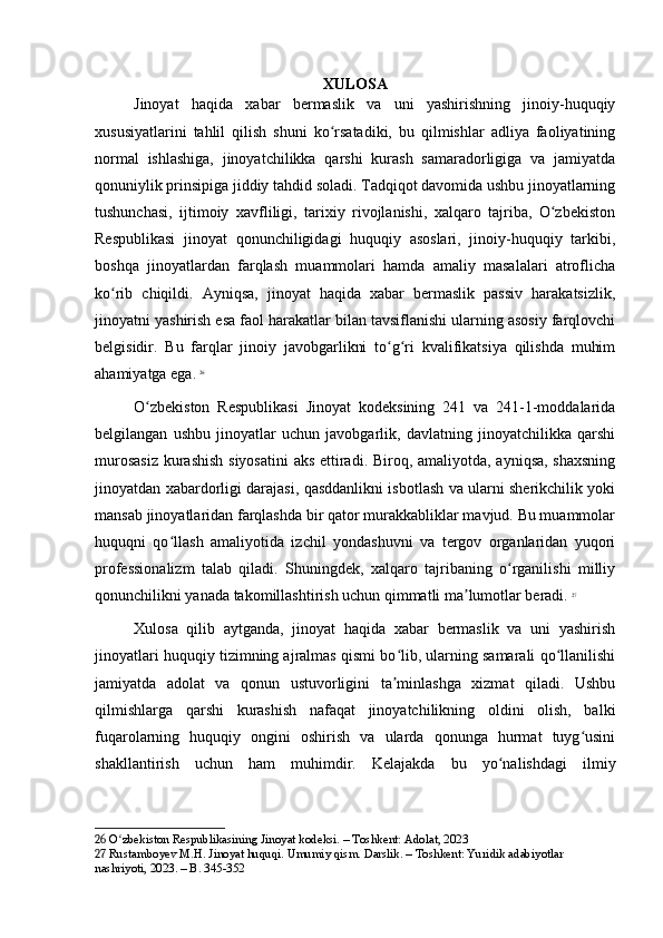 XULOSA
Jinoyat   haqida   xabar   bermaslik   va   uni   yashirishning   jinoiy-huquqiy
xususiyatlarini   tahlil   qilish   shuni   ko rsatadiki,   bu   qilmishlar   adliya   faoliyatiningʻ
normal   ishlashiga,   jinoyatchilikka   qarshi   kurash   samaradorligiga   va   jamiyatda
qonuniylik prinsipiga jiddiy tahdid soladi. Tadqiqot davomida ushbu jinoyatlarning
tushunchasi,   ijtimoiy   xavfliligi,   tarixiy   rivojlanishi,   xalqaro   tajriba,   O zbekiston	
ʻ
Respublikasi   jinoyat   qonunchiligidagi   huquqiy   asoslari,   jinoiy-huquqiy   tarkibi,
boshqa   jinoyatlardan   farqlash   muammolari   hamda   amaliy   masalalari   atroflicha
ko rib   chiqildi.   Ayniqsa,   jinoyat   haqida   xabar   bermaslik   passiv   harakatsizlik,	
ʻ
jinoyatni yashirish esa faol harakatlar bilan tavsiflanishi ularning asosiy farqlovchi
belgisidir.   Bu   farqlar   jinoiy   javobgarlikni   to g ri   kvalifikatsiya   qilishda   muhim	
ʻ ʻ
ahamiyatga ega.   26
O zbekiston   Respublikasi   Jinoyat   kodeksining   241   va   241-1-moddalarida	
ʻ
belgilangan   ushbu   jinoyatlar   uchun   javobgarlik,   davlatning   jinoyatchilikka   qarshi
murosasiz  kurashish  siyosatini  aks ettiradi. Biroq, amaliyotda, ayniqsa,  shaxsning
jinoyatdan xabardorligi darajasi, qasddanlikni isbotlash va ularni sherikchilik yoki
mansab jinoyatlaridan farqlashda bir qator murakkabliklar mavjud. Bu muammolar
huquqni   qo llash   amaliyotida   izchil   yondashuvni   va   tergov   organlaridan   yuqori	
ʻ
professionalizm   talab   qiladi.   Shuningdek,   xalqaro   tajribaning   o rganilishi   milliy	
ʻ
qonunchilikni yanada takomillashtirish uchun qimmatli ma lumotlar beradi.	
ʼ   27
Xulosa   qilib   aytganda,   jinoyat   haqida   xabar   bermaslik   va   uni   yashirish
jinoyatlari huquqiy tizimning ajralmas qismi bo lib, ularning samarali qo llanilishi	
ʻ ʻ
jamiyatda   adolat   va   qonun   ustuvorligini   ta minlashga   xizmat   qiladi.   Ushbu
ʼ
qilmishlarga   qarshi   kurashish   nafaqat   jinoyatchilikning   oldini   olish,   balki
fuqarolarning   huquqiy   ongini   oshirish   va   ularda   qonunga   hurmat   tuyg usini	
ʻ
shakllantirish   uchun   ham   muhimdir.   Kelajakda   bu   yo nalishdagi   ilmiy	
ʻ
26  O zbekiston Respublikasining Jinoyat kodeksi. – Toshkent: Adolat, 2023	
ʻ
27  Rustamboyev M.H. Jinoyat huquqi. Umumiy qism. Darslik. – Toshkent: Yuridik adabiyotlar 
nashriyoti, 2023. – B. 345-352 