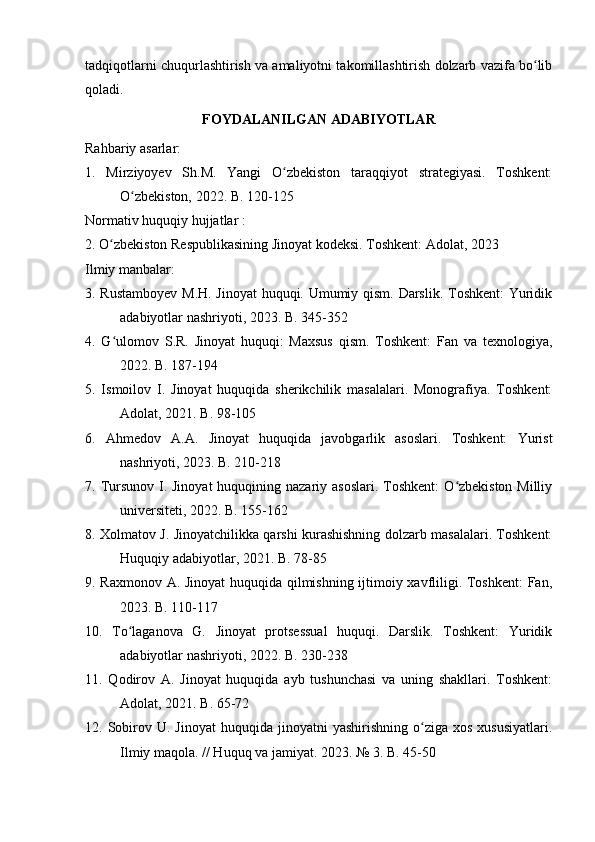 tadqiqotlarni chuqurlashtirish va amaliyotni takomillashtirish dolzarb vazifa bo libʻ
qoladi.
FOYDALANILGAN ADABIYOTLAR
Rahbariy asarlar:
1.   Mirziyoyev   Sh.M.   Yangi   O zbekiston   taraqqiyot   strategiyasi.   Toshkent:	
ʻ
O zbekiston, 2022. B. 120-125	
ʻ
Normativ huquqiy hujjatlar :
2. O zbekiston Respublikasining Jinoyat kodeksi. Toshkent: Adolat, 2023	
ʻ
Ilmiy manbalar:
3. Rustamboyev M.H. Jinoyat huquqi. Umumiy qism. Darslik. Toshkent: Yuridik
adabiyotlar nashriyoti, 2023. B. 345-352
4.   G ulomov   S.R.   Jinoyat   huquqi:   Maxsus   qism.   Toshkent:   Fan   va   texnologiya,
ʻ
2022. B. 187-194
5.   Ismoilov   I.   Jinoyat   huquqida   sherikchilik   masalalari.   Monografiya.   Toshkent:
Adolat, 2021. B. 98-105
6.   Ahmedov   A.A.   Jinoyat   huquqida   javobgarlik   asoslari.   Toshkent:   Yurist
nashriyoti, 2023. B. 210-218
7. Tursunov I. Jinoyat  huquqining nazariy asoslari.  Toshkent:  O zbekiston Milliy	
ʻ
universiteti, 2022. B. 155-162
8. Xolmatov J. Jinoyatchilikka qarshi kurashishning dolzarb masalalari. Toshkent:
Huquqiy adabiyotlar, 2021. B. 78-85
9. Raxmonov A. Jinoyat huquqida qilmishning ijtimoiy xavfliligi. Toshkent:  Fan,
2023. B. 110-117
10.   To laganova   G.   Jinoyat   protsessual   huquqi.   Darslik.   Toshkent:   Yuridik	
ʻ
adabiyotlar nashriyoti, 2022. B. 230-238
11.   Qodirov   A.   Jinoyat   huquqida   ayb   tushunchasi   va   uning   shakllari.   Toshkent:
Adolat, 2021. B. 65-72
12.  Sobirov  U.  Jinoyat   huquqida  jinoyatni   yashirishning  o ziga  xos  xususiyatlari.	
ʻ
Ilmiy maqola. // Huquq va jamiyat. 2023. № 3. B. 45-50 