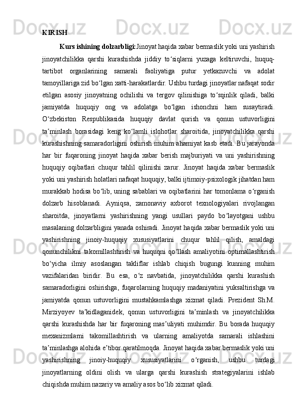 KIRISH
Kurs ishining dolzarbligi: Jinoyat haqida xabar bermaslik yoki uni yashirish
jinoyatchilikka   qarshi   kurashishda   jiddiy   to siqlarni   yuzaga   keltiruvchi,   huquq-ʻ
tartibot   organlarining   samarali   faoliyatiga   putur   yetkazuvchi   va   adolat
tamoyillariga zid bo lgan xatti-harakatlardir. Ushbu turdagi jinoyatlar nafaqat sodir	
ʻ
etilgan   asosiy   jinoyatning   ochilishi   va   tergov   qilinishiga   to sqinlik   qiladi,   balki	
ʻ
jamiyatda   huquqiy   ong   va   adolatga   bo lgan   ishonchni   ham   susaytiradi.	
ʻ
O zbekiston   Respublikasida   huquqiy   davlat   qurish   va   qonun   ustuvorligini	
ʻ
ta minlash   borasidagi   keng   ko lamli   islohotlar   sharoitida,   jinoyatchilikka   qarshi
ʼ ʻ
kurashishning samaradorligini oshirish muhim ahamiyat  kasb etadi. Bu jarayonda
har   bir   fuqaroning   jinoyat   haqida   xabar   berish   majburiyati   va   uni   yashirishning
huquqiy   oqibatlari   chuqur   tahlil   qilinishi   zarur.   Jinoyat   haqida   xabar   bermaslik
yoki uni yashirish holatlari nafaqat huquqiy, balki ijtimoiy-psixologik jihatdan ham
murakkab  hodisa bo lib, uning sabablari  va oqibatlarini  har  tomonlama o rganish	
ʻ ʻ
dolzarb   hisoblanadi.   Ayniqsa,   zamonaviy   axborot   texnologiyalari   rivojlangan
sharoitda,   jinoyatlarni   yashirishning   yangi   usullari   paydo   bo layotgani   ushbu	
ʻ
masalaning dolzarbligini yanada oshiradi. Jinoyat haqida xabar bermaslik yoki uni
yashirishning   jinoiy-huquqiy   xususiyatlarini   chuqur   tahlil   qilish,   amaldagi
qonunchilikni   takomillashtirish   va   huquqni   qo llash   amaliyotini   optimallashtirish	
ʻ
bo yicha   ilmiy   asoslangan   takliflar   ishlab   chiqish   bugungi   kunning   muhim	
ʻ
vazifalaridan   biridir.   Bu   esa,   o z   navbatida,   jinoyatchilikka   qarshi   kurashish	
ʻ
samaradorligini   oshirishga,   fuqarolarning   huquqiy   madaniyatini   yuksaltirishga   va
jamiyatda   qonun   ustuvorligini   mustahkamlashga   xizmat   qiladi.   Prezident   Sh.M.
Mirziyoyev   ta kidlaganidek,   qonun   ustuvorligini   ta minlash   va   jinoyatchilikka	
ʼ ʼ
qarshi   kurashishda   har   bir   fuqaroning   mas uliyati   muhimdir.   Bu   borada   huquqiy	
ʼ
mexanizmlarni   takomillashtirish   va   ularning   amaliyotda   samarali   ishlashini
ta minlashga alohida e tibor qaratilmoqda. Jinoyat haqida xabar bermaslik yoki uni	
ʼ ʼ
yashirishning   jinoiy-huquqiy   xususiyatlarini   o rganish,   ushbu   turdagi	
ʻ
jinoyatlarning   oldini   olish   va   ularga   qarshi   kurashish   strategiyalarini   ishlab
chiqishda muhim nazariy va amaliy asos bo lib xizmat qiladi.	
ʻ 