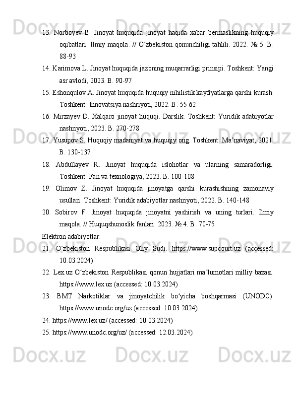 13.   Norboyev   B.   Jinoyat   huquqida   jinoyat   haqida   xabar   bermaslikning   huquqiy
oqibatlari. Ilmiy maqola. //  O zbekiston  qonunchiligi  tahlili. 2022. № 5. B.ʻ
88-93
14. Karimova L. Jinoyat huquqida jazoning muqarrarligi prinsipi. Toshkent: Yangi
asr avlodi, 2023. B. 90-97
15. Eshonqulov A. Jinoyat huquqida huquqiy nihilistik kayfiyatlarga qarshi kurash.
Toshkent: Innovatsiya nashriyoti, 2022. B. 55-62
16.   Mirzayev   D.   Xalqaro   jinoyat   huquqi.   Darslik.   Toshkent:   Yuridik   adabiyotlar
nashriyoti, 2023. B. 270-278
17. Yusupov S. Huquqiy madaniyat va huquqiy ong. Toshkent: Ma naviyat, 2021.	
ʼ
B. 130-137
18.   Abdullayev   R.   Jinoyat   huquqida   islohotlar   va   ularning   samaradorligi.
Toshkent: Fan va texnologiya, 2023. B. 100-108
19.   Olimov   Z.   Jinoyat   huquqida   jinoyatga   qarshi   kurashishning   zamonaviy
usullari. Toshkent: Yuridik adabiyotlar nashriyoti, 2022. B. 140-148
20.   Sobirov   F.   Jinoyat   huquqida   jinoyatni   yashirish   va   uning   turlari.   Ilmiy
maqola. // Huquqshunoslik fanlari. 2023. № 4. B. 70-75
Elektron adabiyotlar:
21.   O zbekiston   Respublikasi   Oliy   Sudi.   https://www.supcourt.uz   (accessed:	
ʻ
10.03.2024)
22.  Lex.uz   O zbekiston   Respublikasi   qonun   hujjatlari   ma lumotlari   milliy   bazasi.	
ʻ ʼ
https://www.lex.uz (accessed: 10.03.2024)
23.   BMT   Narkotiklar   va   jinoyatchilik   bo yicha   boshqarmasi   (UNODC).	
ʻ
https://www.unodc.org/uz (accessed: 10.03.2024)
24. https://www.lex.uz/ (accessed: 10.03.2024)
25. https://www.unodc.org/uz/ (accessed: 12.03.2024) 