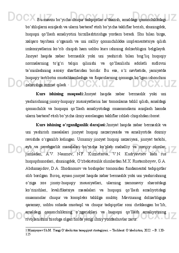  Bu mavzu bo yicha chuqur tadqiqotlar o tkazish, amaldagi qonunchilikdagiʻ ʻ
bo shliqlarni aniqlash va ularni bartaraf etish bo yicha takliflar berish, shuningdek,	
ʻ ʻ
huquqni   qo llash   amaliyotini   birxillashtirishga   yordam   beradi.   Shu   bilan   birga,	
ʻ
xalqaro   tajribani   o rganish   va   uni   milliy   qonunchilikka   implementatsiya   qilish	
ʻ
imkoniyatlarini   ko rib   chiqish   ham   ushbu   kurs   ishining   dolzarbligini   belgilaydi.
ʻ
Jinoyat   haqida   xabar   bermaslik   yoki   uni   yashirish   bilan   bog liq   huquqiy	
ʻ
normalarning   to g ri   talqin   qilinishi   va   qo llanilishi   adolatli   sudlovni	
ʻ ʻ ʻ
ta minlashning   asosiy   shartlaridan   biridir.   Bu   esa,   o z   navbatida,   jamiyatda	
ʼ ʻ
huquqiy tartibotni mustahkamlashga va fuqarolarning qonunga bo lgan ishonchini	
ʻ
oshirishga xizmat qiladi.   1
Kurs   ishining   maqsadi: Jinoyat   haqida   xabar   bermaslik   yoki   uni
yashirishning jinoiy-huquqiy xususiyatlarini har tomonlama tahlil qilish, amaldagi
qonunchilik   va   huquqni   qo llash   amaliyotidagi   muammolarni   aniqlash   hamda	
ʻ
ularni bartaraf etish bo yicha ilmiy asoslangan takliflar ishlab chiqishdan iborat.	
ʻ
Kurs   ishining   o’rganilganlik   darajasi: Jinoyat   haqida   xabar   bermaslik   va
uni   yashirish   masalalari   jinoyat   huquqi   nazariyasida   va   amaliyotida   doimiy
ravishda   o rganilib   kelingan.   Umumiy   jinoyat   huquqi   nazariyasi,   jinoyat   tarkibi,	
ʻ
ayb   va   javobgarlik   masalalari   bo yicha   ko plab   mahalliy   va   xorijiy   olimlar,	
ʻ ʻ
jumladan,   A.V.   Naumov,   N.F.   Kuznetsova,   V.N.   Kudryavtsev   kabi   rus
huquqshunoslari, shuningdek, O zbekistonlik olimlardan M.X. Rustamboyev, G.A.	
ʻ
Abdumajidov, D.A. Shodmonov va boshqalar  tomonidan fundamental tadqiqotlar
olib borilgan. Biroq, aynan jinoyat haqida xabar bermaslik yoki uni yashirishning
o ziga   xos   jinoiy-huquqiy   xususiyatlari,   ularning   zamonaviy   sharoitdagi	
ʻ
ko rinishlari,   kvalifikatsiya   masalalari   va   huquqni   qo llash   amaliyotidagi
ʻ ʻ
muammolar   chuqur   va   kompleks   tahlilga   muhtoj.   Mavzuning   dolzarbligiga
qaramay,   ushbu   sohada   mustaqil   va   chuqur   tadqiqotlar   soni   cheklangan   bo lib,	
ʻ
amaldagi   qonunchilikning   o zgarishlari   va   huquqni   qo llash   amaliyotining	
ʻ ʻ
rivojlanishini hisobga olgan holda yangi ilmiy yondashuvlar zarur. 
1  Mirziyoyev Sh.M. Yangi O zbekiston taraqqiyot strategiyasi. – Toshkent: O zbekiston, 2022. – B. 120-	
ʻ ʻ
125 