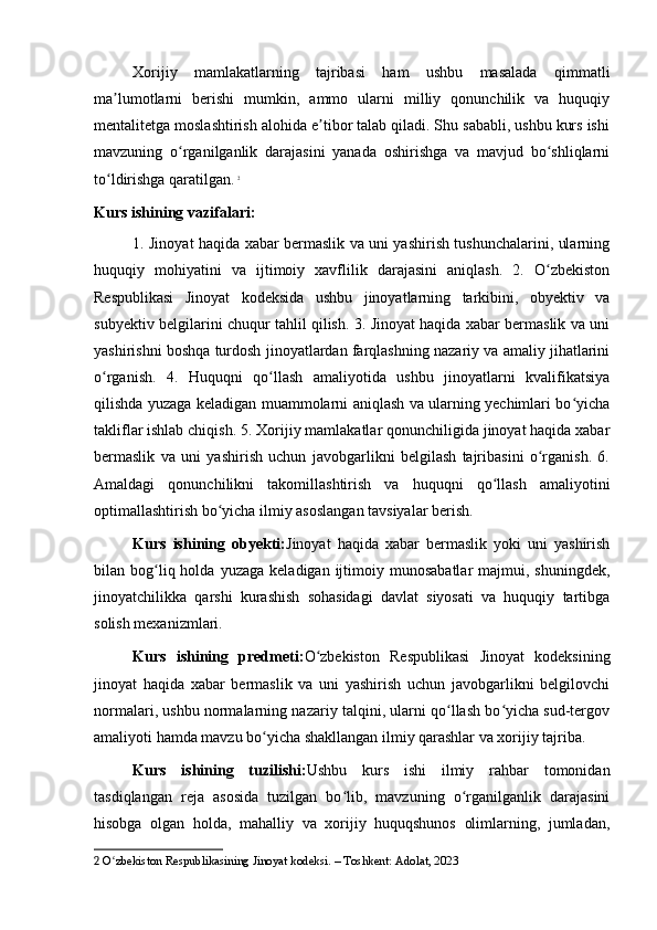 Xorijiy   mamlakatlarning   tajribasi   ham   ushbu   masalada   qimmatli
ma lumotlarni   berishi   mumkin,   ammo   ularni   milliy   qonunchilik   va   huquqiyʼ
mentalitetga moslashtirish alohida e tibor talab qiladi. Shu sababli, ushbu kurs ishi	
ʼ
mavzuning   o rganilganlik   darajasini   yanada   oshirishga   va   mavjud   bo shliqlarni	
ʻ ʻ
to ldirishga qaratilgan.	
ʻ   2
Kurs ishining vazifalari:
1. Jinoyat haqida xabar bermaslik va uni yashirish tushunchalarini, ularning
huquqiy   mohiyatini   va   ijtimoiy   xavflilik   darajasini   aniqlash.   2.   O zbekiston	
ʻ
Respublikasi   Jinoyat   kodeksida   ushbu   jinoyatlarning   tarkibini,   obyektiv   va
subyektiv belgilarini chuqur tahlil qilish. 3. Jinoyat haqida xabar bermaslik va uni
yashirishni boshqa turdosh jinoyatlardan farqlashning nazariy va amaliy jihatlarini
o rganish.   4.   Huquqni   qo llash   amaliyotida   ushbu   jinoyatlarni   kvalifikatsiya	
ʻ ʻ
qilishda yuzaga keladigan muammolarni aniqlash va ularning yechimlari bo yicha	
ʻ
takliflar ishlab chiqish. 5. Xorijiy mamlakatlar qonunchiligida jinoyat haqida xabar
bermaslik   va   uni   yashirish   uchun   javobgarlikni   belgilash   tajribasini   o rganish.   6.	
ʻ
Amaldagi   qonunchilikni   takomillashtirish   va   huquqni   qo llash   amaliyotini	
ʻ
optimallashtirish bo yicha ilmiy asoslangan tavsiyalar berish.	
ʻ
Kurs   ishining   obyekti: Jinoyat   haqida   xabar   bermaslik   yoki   uni   yashirish
bilan  bog liq  holda  yuzaga   keladigan  ijtimoiy  munosabatlar   majmui,  shuningdek,	
ʻ
jinoyatchilikka   qarshi   kurashish   sohasidagi   davlat   siyosati   va   huquqiy   tartibga
solish mexanizmlari.
Kurs   ishining   predmeti: O zbekiston   Respublikasi   Jinoyat   kodeksining	
ʻ
jinoyat   haqida   xabar   bermaslik   va   uni   yashirish   uchun   javobgarlikni   belgilovchi
normalari, ushbu normalarning nazariy talqini, ularni qo llash bo yicha sud-tergov	
ʻ ʻ
amaliyoti hamda mavzu bo yicha shakllangan ilmiy qarashlar va xorijiy tajriba.	
ʻ
Kurs   ishining   tuzilishi: Ushbu   kurs   ishi   ilmiy   rahbar   tomonidan
tasdiqlangan   reja   asosida   tuzilgan   bo lib,   mavzuning   o rganilganlik   darajasini	
ʻ ʻ
hisobga   olgan   holda,   mahalliy   va   xorijiy   huquqshunos   olimlarning,   jumladan,
2  O zbekiston Respublikasining Jinoyat kodeksi. – Toshkent: Adolat, 2023	
ʻ 