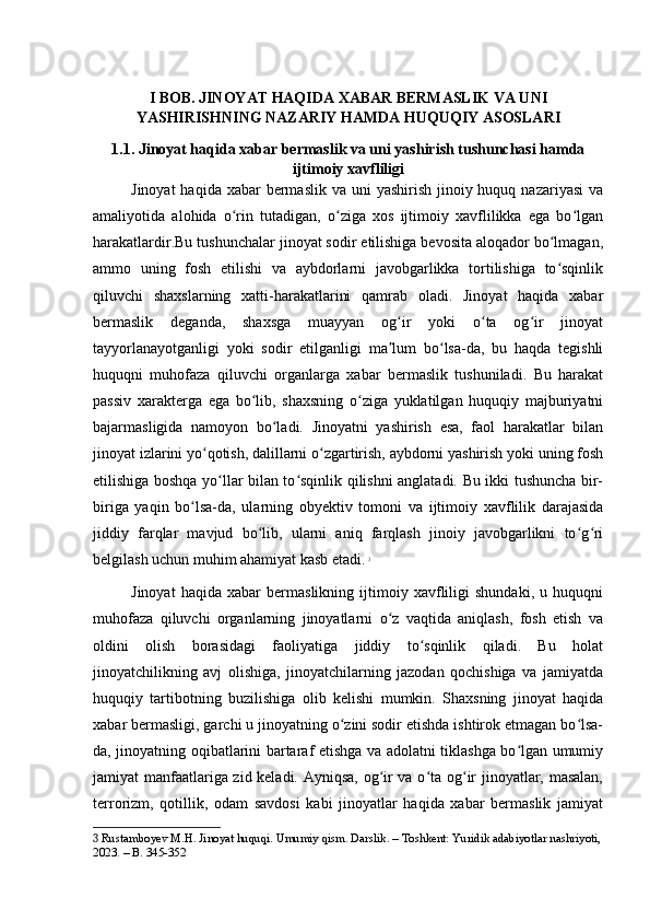 I BOB. JINOYAT HAQIDA XABAR BERMASLIK VA UNI
YASHIRISHNING NAZARIY HAMDA HUQUQIY ASOSLARI
1.1. Jinoyat haqida xabar bermaslik va uni yashirish tushunchasi hamda
ijtimoiy xavfliligi
Jinoyat  haqida  xabar  bermaslik  va uni  yashirish jinoiy huquq nazariyasi  va
amaliyotida   alohida   o rin   tutadigan,   o ziga   xos   ijtimoiy   xavflilikka   ega   bo lganʻ ʻ ʻ
harakatlardir.Bu tushunchalar jinoyat sodir etilishiga bevosita aloqador bo lmagan,	
ʻ
ammo   uning   fosh   etilishi   va   aybdorlarni   javobgarlikka   tortilishiga   to sqinlik
ʻ
qiluvchi   shaxslarning   xatti-harakatlarini   qamrab   oladi.   Jinoyat   haqida   xabar
bermaslik   deganda,   shaxsga   muayyan   og ir   yoki   o ta   og ir   jinoyat	
ʻ ʻ ʻ
tayyorlanayotganligi   yoki   sodir   etilganligi   ma lum   bo lsa-da,   bu   haqda   tegishli
ʼ ʻ
huquqni   muhofaza   qiluvchi   organlarga   xabar   bermaslik   tushuniladi.   Bu   harakat
passiv   xarakterga   ega   bo lib,   shaxsning   o ziga   yuklatilgan   huquqiy   majburiyatni	
ʻ ʻ
bajarmasligida   namoyon   bo ladi.   Jinoyatni   yashirish   esa,   faol   harakatlar   bilan	
ʻ
jinoyat izlarini yo qotish, dalillarni o zgartirish, aybdorni yashirish yoki uning fosh	
ʻ ʻ
etilishiga boshqa yo llar bilan to sqinlik qilishni anglatadi. Bu ikki tushuncha bir-	
ʻ ʻ
biriga   yaqin   bo lsa-da,   ularning   obyektiv   tomoni   va   ijtimoiy   xavflilik   darajasida	
ʻ
jiddiy   farqlar   mavjud   bo lib,   ularni   aniq   farqlash   jinoiy   javobgarlikni   to g ri	
ʻ ʻ ʻ
belgilash uchun muhim ahamiyat kasb etadi.   3
Jinoyat   haqida   xabar   bermaslikning   ijtimoiy   xavfliligi   shundaki,   u   huquqni
muhofaza   qiluvchi   organlarning   jinoyatlarni   o z   vaqtida   aniqlash,   fosh   etish   va	
ʻ
oldini   olish   borasidagi   faoliyatiga   jiddiy   to sqinlik   qiladi.   Bu   holat	
ʻ
jinoyatchilikning   avj   olishiga,   jinoyatchilarning   jazodan   qochishiga   va   jamiyatda
huquqiy   tartibotning   buzilishiga   olib   kelishi   mumkin.   Shaxsning   jinoyat   haqida
xabar bermasligi, garchi u jinoyatning o zini sodir etishda ishtirok etmagan bo lsa-	
ʻ ʻ
da, jinoyatning oqibatlarini bartaraf etishga va adolatni tiklashga bo lgan umumiy	
ʻ
jamiyat manfaatlariga zid keladi. Ayniqsa, og ir va o ta og ir jinoyatlar, masalan,	
ʻ ʻ ʻ
terrorizm,   qotillik,   odam   savdosi   kabi   jinoyatlar   haqida   xabar   bermaslik   jamiyat
3  Rustamboyev M.H. Jinoyat huquqi. Umumiy qism. Darslik. – Toshkent: Yuridik adabiyotlar nashriyoti,
2023. – B. 345-352 