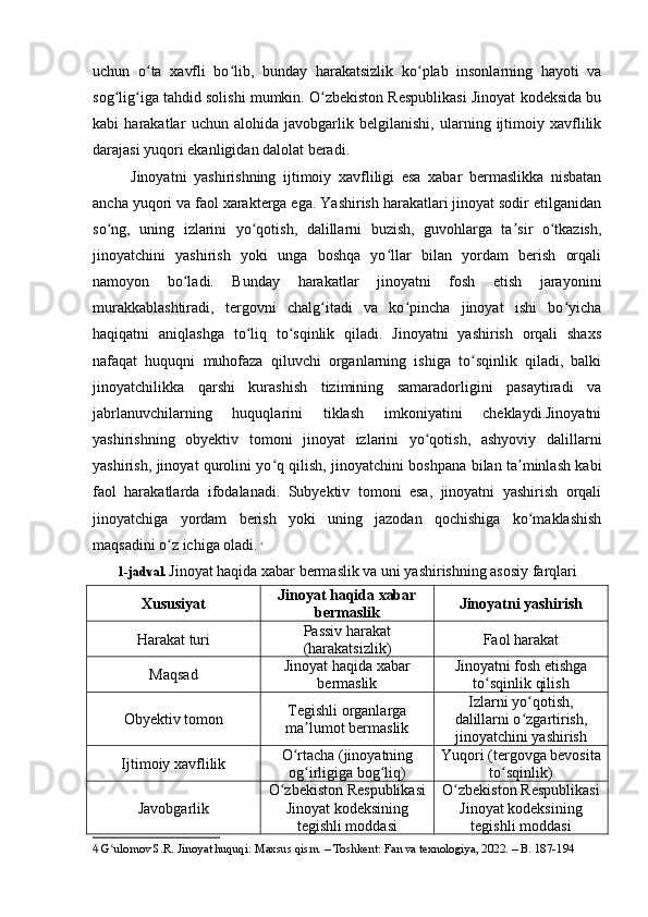 uchun   o ta   xavfli   bo lib,   bunday   harakatsizlik   ko plab   insonlarning   hayoti   vaʻ ʻ ʻ
sog lig iga tahdid solishi mumkin. O zbekiston Respublikasi Jinoyat kodeksida bu	
ʻ ʻ ʻ
kabi   harakatlar   uchun   alohida   javobgarlik   belgilanishi,   ularning   ijtimoiy   xavflilik
darajasi yuqori ekanligidan dalolat beradi.
Jinoyatni   yashirishning   ijtimoiy   xavfliligi   esa   xabar   bermaslikka   nisbatan
ancha yuqori va faol xarakterga ega. Yashirish harakatlari jinoyat sodir etilganidan
so ng,   uning   izlarini   yo qotish,   dalillarni   buzish,   guvohlarga   ta sir   o tkazish,
ʻ ʻ ʼ ʻ
jinoyatchini   yashirish   yoki   unga   boshqa   yo llar   bilan   yordam   berish   orqali	
ʻ
namoyon   bo ladi.   Bunday   harakatlar   jinoyatni   fosh   etish   jarayonini	
ʻ
murakkablashtiradi,   tergovni   chalg itadi   va   ko pincha   jinoyat   ishi   bo yicha	
ʻ ʻ ʻ
haqiqatni   aniqlashga   to liq   to sqinlik   qiladi.   Jinoyatni   yashirish   orqali   shaxs	
ʻ ʻ
nafaqat   huquqni   muhofaza   qiluvchi   organlarning   ishiga   to sqinlik   qiladi,   balki	
ʻ
jinoyatchilikka   qarshi   kurashish   tizimining   samaradorligini   pasaytiradi   va
jabrlanuvchilarning   huquqlarini   tiklash   imkoniyatini   cheklaydi.Jinoyatni
yashirishning   obyektiv   tomoni   jinoyat   izlarini   yo qotish,   ashyoviy   dalillarni	
ʻ
yashirish, jinoyat qurolini yo q qilish, jinoyatchini boshpana bilan ta minlash kabi	
ʻ ʼ
faol   harakatlarda   ifodalanadi.   Subyektiv   tomoni   esa,   jinoyatni   yashirish   orqali
jinoyatchiga   yordam   berish   yoki   uning   jazodan   qochishiga   ko maklashish	
ʻ
maqsadini o z ichiga oladi.	
ʻ   4
1-jadval.   Jinoyat haqida xabar bermaslik va uni yashirishning asosiy farqlari
Xususiyat Jinoyat haqida xabar
bermaslik Jinoyatni yashirish
Harakat turi Passiv harakat
(harakatsizlik) Faol harakat
Maqsad Jinoyat haqida xabar
bermaslik Jinoyatni fosh etishga
to sqinlik qilish	
ʻ
Obyektiv tomon Tegishli organlarga
ma lumot bermaslik	
ʼ Izlarni yo qotish,	
ʻ
dalillarni o zgartirish,
ʻ
jinoyatchini yashirish
Ijtimoiy xavflilik O rtacha (jinoyatning	
ʻ
og irligiga bog liq)	
ʻ ʻ Yuqori (tergovga bevosita
to sqinlik)	ʻ
Javobgarlik O zbekiston Respublikasi	
ʻ
Jinoyat kodeksining
tegishli moddasi O zbekiston Respublikasi	ʻ
Jinoyat kodeksining
tegishli moddasi
4  G ulomov S.R. Jinoyat huquqi: Maxsus qism. – Toshkent: Fan va texnologiya, 2022. – B. 187-194	
ʻ 