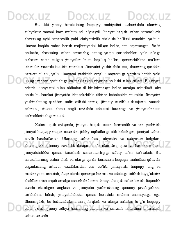 Bu   ikki   jinoiy   harakatning   huquqiy   mohiyatini   tushunishda   ularning
subyektiv   tomoni   ham   muhim   rol   o ynaydi.   Jinoyat   haqida   xabar   bermaslikdaʻ
shaxsning   aybi   beparvolik   yoki   ehtiyotsizlik   shaklida   bo lishi   mumkin,   ya ni   u	
ʻ ʼ
jinoyat   haqida   xabar   berish   majburiyatini   bilgan   holda,   uni   bajarmagan.   Ba zi	
ʼ
hollarda,   shaxsning   xabar   bermasligi   uning   yaqin   qarindoshlari   yoki   o ziga	
ʻ
nisbatan   sodir   etilgan   jinoyatlar   bilan   bog liq   bo lsa,   qonunchilikda   ma lum	
ʻ ʻ ʼ
istisnolar   nazarda   tutilishi   mumkin.   Jinoyatni   yashirishda   esa,   shaxsning   qasddan
harakat   qilishi,   ya ni   jinoyatni   yashirish   orqali   jinoyatchiga   yordam   berish   yoki	
ʼ
uning   jazodan   qochishiga   ko maklashish   niyatida   bo lishi   talab   etiladi.   Bu   niyat,	
ʻ ʻ
odatda,   jinoyatchi   bilan   oldindan   til   biriktirmagan   holda   amalga   oshiriladi,   aks
holda   bu   harakat   jinoyatda   ishtirokchilik   sifatida   baholanishi   mumkin.   Jinoyatni
yashirishning   qasddan   sodir   etilishi   uning   ijtimoiy   xavflilik   darajasini   yanada
oshiradi,   chunki   shaxs   ongli   ravishda   adolatni   buzishga   va   jinoyatchilikka
ko maklashishga intiladi.	
ʻ
Xulosa   qilib   aytganda,   jinoyat   haqida   xabar   bermaslik   va   uni   yashirish
jinoyat-huquqiy   nuqtai   nazardan   jiddiy   oqibatlarga   olib   keladigan,   jamiyat   uchun
xavfli   harakatlardir.   Ularning   tushunchasi,   obyektiv   va   subyektiv   belgilari,
shuningdek,   ijtimoiy   xavflilik   darajasi   bir-biridan   farq   qilsa-da,   har   ikkisi   ham
jinoyatchilikka   qarshi   kurashish   samaradorligiga   salbiy   ta sir   ko rsatadi.   Bu	
ʼ ʻ
harakatlarning oldini olish va ularga qarshi  kurashish  huquqni muhofaza qiluvchi
organlarning   ustuvor   vazifalaridan   biri   bo lib,   jamiyatda   huquqiy   ong   va	
ʻ
madaniyatni oshirish, fuqarolarda qonunga hurmat va adolatga intilish tuyg ularini	
ʻ
shakllantirish orqali amalga oshirilishi lozim. Jinoyat haqida xabar berish fuqarolik
burchi   ekanligini   anglash   va   jinoyatni   yashirishning   qonuniy   javobgarlikka
tortilishini   bilish,   jinoyatchilikka   qarshi   kurashda   muhim   ahamiyatga   ega.
Shuningdek,   bu   tushunchalarni   aniq   farqlash   va   ularga   nisbatan   to g ri   huquqiy	
ʻ ʻ
baho   berish,   jinoiy   adliya   tizimining   adolatli   va   samarali   ishlashini   ta minlash	
ʼ
uchun zarurdir. 