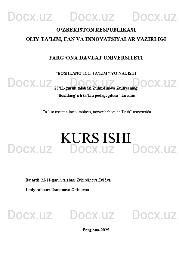 O‘Z BEKISTON RESPUBLIKASI 
OLIY TA’LIM, FAN VA INNOVATSIYALAR VAZIRLIGI
FARG‘ONA DAVLAT UNIVERSITETI
“ BOSHLANG‘ICH TA’LIM ” YO ‘ NALISHI
23/11 -guruh talabasi  Zuhirdinova Zulfiya ning 
“ Boshlang‘ich ta’lim pedagogikasi ” fanidan
“ Ta lim materiallarini tanlash, tayyorlash va qo‘llash” mavzusidaʼ
KURS ISHI
Bajardi: 23/11-guruh talabasi Zuhirdinova Zulfiya
Ilmiy rahbar:   Usmonova Odi naxon
Farg‘ona-2025 