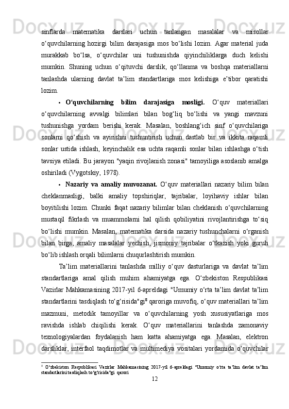 sinflarda   matematika   darslari   uchun   tanlangan   masalalar   va   misollar
o‘quvchilarning   hozirgi   bilim   darajasiga   mos   bo‘lishi   lozim.   Agar   material   juda
murakkab   bo‘lsa,   o‘quvchilar   uni   tushunishda   qiyinchiliklarga   duch   kelishi
mumkin.   Shuning   uchun   o‘qituvchi   darslik,   qo‘llanma   va   boshqa   materiallarni
tanlashda   ularning   davlat   ta’lim   standartlariga   mos   kelishiga   e’tibor   qaratishi
lozim.
 O‘quvchilarning   bilim   darajasiga   mosligi.   O‘quv   materiallari
o‘quvchilarning   avvalgi   bilimlari   bilan   bog‘liq   bo‘lishi   va   yangi   mavzuni
tushunishga   yordam   berishi   kerak.   Masalan,   boshlang‘ich   sinf   o‘quvchilariga
sonlarni   qo‘shish   va   ayirishni   tushuntirish   uchun   dastlab   bir   va   ikkita   raqamli
sonlar   ustida   ishlash,   keyinchalik   esa   uchta   raqamli   sonlar   bilan   ishlashga   o‘tish
tavsiya etiladi. Bu jarayon "yaqin rivojlanish zonasi" tamoyiliga asoslanib amalga
oshiriladi (Vygotskiy, 1978).
 Nazariy   va   amaliy   muvozanat.   O‘quv   materiallari   nazariy   bilim   bilan
cheklanmasligi,   balki   amaliy   topshiriqlar,   tajribalar,   loyihaviy   ishlar   bilan
boyitilishi   lozim.   Chunki   faqat   nazariy   bilimlar   bilan   cheklanish   o‘quvchilarning
mustaqil   fikrlash   va   muammolarni   hal   qilish   qobiliyatini   rivojlantirishga   to‘siq
bo‘lishi   mumkin.   Masalan,   matematika   darsida   nazariy   tushunchalarni   o‘rganish
bilan   birga,   amaliy   masalalar   yechish,   jismoniy   tajribalar   o‘tkazish   yoki   guruh
bo‘lib ishlash orqali bilimlarni chuqurlashtirish mumkin.
Ta’lim   materiallarini   tanlashda   milliy   o‘quv   dasturlariga   va   davlat   ta’lim
standartlariga   amal   qilish   muhim   ahamiyatga   ega.   O‘zbekiston   Respublikasi
Vazirlar Mahkamasining 2017-yil 6-apreldagi "Umumiy o‘rta ta’lim davlat ta’lim
standartlarini tasdiqlash to‘g‘risida"gi 8
  qaroriga muvofiq, o‘quv materiallari ta’lim
mazmuni,   metodik   tamoyillar   va   o‘quvchilarning   yosh   xususiyatlariga   mos
ravishda   ishlab   chiqilishi   kerak.   O‘quv   materiallarini   tanlashda   zamonaviy
texnologiyalardan   foydalanish   ham   katta   ahamiyatga   ega.   Masalan,   elektron
darsliklar,   interfaol   taqdimotlar   va   multimediya   vositalari   yordamida   o‘quvchilar
8
  O‘zbekiston   Respublikasi   Vazirlar   Mahkamasining   2017-yil   6-apreldagi   "Umumiy   o‘rta   ta’lim   davlat   ta’lim
standartlarini tasdiqlash to‘g‘risida"gi  qarori
12 