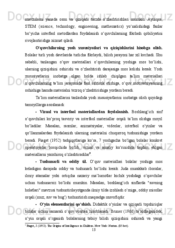 mavzularni   yanada   oson   va   qiziqarli   tarzda   o‘zlashtirishlari   mumkin.   Ayniqsa,
STEM   (science,   technology,   engineering,   mathematics)   yo‘nalishidagi   fanlar
bo‘yicha   interfaol   metodlardan   foydalanish   o‘quvchilarning   fikrlash   qobiliyatini
rivojlantirishga xizmat qiladi.
O‘quvchilarning   yosh   xususiyatlari   va   qiziqishlarini   hisobga   olish.
Bolalar turli yosh davrlarida turlicha fikrlaydi, bilish jarayoni har xil kechadi. Shu
sababli,   tanlangan   o‘quv   materiallari   o‘quvchilarning   yoshiga   mos   bo‘lishi,
ularning   qiziqishini   oshirishi   va   o‘zlashtirish   darajasiga   mos   kelishi   kerak.   Yosh
xususiyatlarini   inobatga   olgan   holda   ishlab   chiqilgan   ta’lim   materiallari
o‘quvchilarning   ta’lim   jarayonida   faol   ishtirok   etishiga,   o‘quv   motivatsiyasining
oshishiga hamda materialni tezroq o‘zlashtirishiga yordam beradi.
Ta’lim materiallarini tanlashda yosh xususiyatlarini inobatga olish quyidagi
tamoyillarga asoslanadi:
 Vizual   va   interfaol   materiallardan   foydalanish.   Boshlang‘ich   sinf
o‘quvchilari   ko‘proq   tasviriy   va   interfaol   materiallar   orqali   ta’lim   olishga   moyil
bo‘ladilar.   Masalan,   rasmlar,   animatsiyalar,   videolar,   interfaol   o‘yinlar   va
qo‘llanmalardan   foydalanish   ularning   materialni   chuqurroq   tushunishiga   yordam
beradi.   Piaget   (1952)   tadqiqotlariga   ko‘ra,   7   yoshgacha   bo‘lgan   bolalar   konkret
operatsiyalar   bosqichida   bo‘lib,   vizual   va   amaliy   ko‘rinishda   taqdim   etilgan
materiallarni yaxshiroq o‘zlashtiradilar 9
.
 Tushunarli   va   oddiy   til.   O‘quv   materiallari   bolalar   yoshiga   mos
keladigan   darajada   oddiy   va   tushunarli   bo‘lishi   kerak.   Juda   murakkab   iboralar,
ilmiy   atamalar   yoki   ortiqcha   nazariy   ma’lumotlar   kichik   yoshdagi   o‘quvchilar
uchun   tushunarsiz   bo‘lishi   mumkin.   Masalan,   boshlang‘ich   sinflarda   "suvning
holatlari" mavzusi tushuntirilayotganda ilmiy tilda izohlash o‘rniga, oddiy misollar
orqali (muz, suv va bug‘) tushuntirish maqsadga muvofiqdir.
 O‘yin elementlarini qo‘shish.   Didaktik o‘yinlar va qiziqarli topshiriqlar
bolalar uchun samarali o‘quv vositasi hisoblanadi. Bruner (1966) ta’kidlaganidek,
o‘yin   orqali   o‘rganish   bolalarning   tabiiy   bilish   qiziqishini   oshiradi   va   yangi
9
 Piaget, J. (1952). The Origins of Intelligence in Children. New York: Norton. (85-bet).
13 
