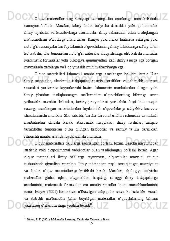 O‘quv   materiallarining   ilmiyligi   ularning   fan   asoslariga   mos   kelishida
namoyon   bo‘ladi.   Masalan,   tabiiy   fanlar   bo‘yicha   darsliklar   yoki   qo‘llanmalar
ilmiy   tajribalar   va   kuzatuvlarga   asoslanishi,   ilmiy   izlanishlar   bilan   tasdiqlangan
ma’lumotlarni   o‘z   ichiga   olishi   zarur.   Kimyo   yoki   fizika   fanlarida   eskirgan   yoki
noto‘g‘ri nazariyalardan foydalanish o‘quvchilarning ilmiy tafakkuriga salbiy ta’sir
ko‘rsatishi, ular tomonidan noto‘g‘ri xulosalar chiqarilishiga olib kelishi mumkin.
Matematik formulalar yoki biologiya qonuniyatlari kabi ilmiy asosga  ega bo‘lgan
mavzularda xatolarga yo‘l qo‘ymaslik muhim ahamiyatga ega.
O‘quv   materiallari   ishonchli   manbalarga   asoslangan   bo‘lishi   kerak.   Ular
ilmiy   maqolalar,   akademik   tadqiqotlar,   rasmiy   darsliklar   va   ishonchli   internet
resurslari   yordamida   tayyorlanishi   lozim.   Ishonchsiz   manbalardan   olingan   yoki
ilmiy   jihatdan   tasdiqlanmagan   ma’lumotlar   o‘quvchilarning   bilimiga   zarar
yetkazishi   mumkin.   Masalan,   tarixiy   jarayonlarni   yoritishda   faqat   bitta   nuqtai
nazarga   asoslangan   materiallardan   foydalanish   o‘quvchilarga   subyektiv   tasavvur
shakllantirishi  mumkin. Shu sababli, barcha dars materiallari  ishonchli  va nufuzli
manbalardan   olinishi   kerak.   Akademik   maqolalar,   ilmiy   nashrlar,   xalqaro
tashkilotlar   tomonidan   e’lon   qilingan   hisobotlar   va   rasmiy   ta’lim   darsliklari
ishonchli manba sifatida foydalanilishi mumkin.
O‘quv materiallari dalillarga asoslangan bo‘lishi lozim. Barcha ma’lumotlar
statistik   yoki   eksperimental   tadqiqotlar   bilan   tasdiqlangan   bo‘lishi   kerak.   Agar
o‘quv   materiallari   ilmiy   dalillarga   tayanmasa,   o‘quvchilar   mavzuni   chuqur
tushunishda   qiynalishi   mumkin.   Ilmiy   tadqiqotlar   orqali   tasdiqlangan   nazariyalar
va   faktlar   o‘quv   materiallariga   kiritilishi   kerak.   Masalan,   ekologiya   bo‘yicha
materiallar   global   iqlim   o‘zgarishlari   haqidagi   so‘nggi   ilmiy   tadqiqotlarga
asoslanishi,   matematik   formulalar   esa   amaliy   misollar   bilan   mustahkamlanishi
zarur.   Mayer   (2001)   tomonidan   o‘tkazilgan   tadqiqotlar   shuni   ko‘rsatadiki,   vizual
va   statistik   ma’lumotlar   bilan   boyitilgan   materiallar   o‘quvchilarning   bilimni
yaxshiroq o‘zlashtirishiga yordam beradi 12
.
12
 Mayer, R. E. (2001). Multimedia Learning. Cambridge University Press.
15 