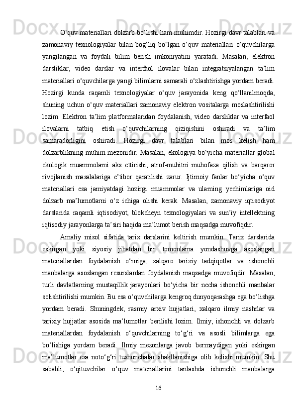 O‘quv materiallari dolzarb bo‘lishi ham muhimdir. Hozirgi davr talablari va
zamonaviy   texnologiyalar   bilan   bog‘liq   bo‘lgan   o‘quv   materiallari   o‘quvchilarga
yangilangan   va   foydali   bilim   berish   imkoniyatini   yaratadi.   Masalan,   elektron
darsliklar,   video   darslar   va   interfaol   ilovalar   bilan   integratsiyalangan   ta’lim
materiallari o‘quvchilarga yangi bilimlarni samarali o‘zlashtirishga yordam beradi.
Hozirgi   kunda   raqamli   texnologiyalar   o‘quv   jarayonida   keng   qo‘llanilmoqda,
shuning   uchun   o‘quv   materiallari   zamonaviy   elektron   vositalarga   moslashtirilishi
lozim.   Elektron   ta’lim   platformalaridan   foydalanish,   video   darsliklar   va   interfaol
ilovalarni   tatbiq   etish   o‘quvchilarning   qiziqishini   oshiradi   va   ta’lim
samaradorligini   oshiradi.   Hozirgi   davr   talablari   bilan   mos   kelish   ham
dolzarblikning   muhim   mezonidir.  Masalan,   ekologiya   bo‘yicha   materiallar   global
ekologik   muammolarni   aks   ettirishi,   atrof-muhitni   muhofaza   qilish   va   barqaror
rivojlanish   masalalariga   e’tibor   qaratilishi   zarur.   Ijtimoiy   fanlar   bo‘yicha   o‘quv
materiallari   esa   jamiyatdagi   hozirgi   muammolar   va   ularning   yechimlariga   oid
dolzarb   ma’lumotlarni   o‘z   ichiga   olishi   kerak.   Masalan,   zamonaviy   iqtisodiyot
darslarida   raqamli   iqtisodiyot,   blokcheyn   texnologiyalari   va   sun’iy   intellektning
iqtisodiy jarayonlarga ta’siri haqida ma’lumot berish maqsadga muvofiqdir.
Amaliy   misol   sifatida   tarix   darslarini   keltirish   mumkin.   Tarix   darslarida
eskirgan   yoki   siyosiy   jihatdan   bir   tomonlama   yondashuvga   asoslangan
materiallardan   foydalanish   o‘rniga,   xalqaro   tarixiy   tadqiqotlar   va   ishonchli
manbalarga   asoslangan   resurslardan   foydalanish   maqsadga   muvofiqdir.   Masalan,
turli   davlatlarning   mustaqillik   jarayonlari   bo‘yicha   bir   necha   ishonchli   manbalar
solishtirilishi mumkin. Bu esa o‘quvchilarga kengroq dunyoqarashga ega bo‘lishga
yordam   beradi.   Shuningdek,   rasmiy   arxiv   hujjatlari,   xalqaro   ilmiy   nashrlar   va
tarixiy   hujjatlar   asosida   ma’lumotlar   berilishi   lozim.   Ilmiy,   ishonchli   va   dolzarb
materiallardan   foydalanish   o‘quvchilarning   to‘g‘ri   va   asosli   bilimlarga   ega
bo‘lishiga   yordam   beradi.   Ilmiy   mezonlarga   javob   bermaydigan   yoki   eskirgan
ma’lumotlar   esa   noto‘g‘ri   tushunchalar   shakllanishiga   olib   kelishi   mumkin.   Shu
sababli,   o‘qituvchilar   o‘quv   materiallarini   tanlashda   ishonchli   manbalarga
16 