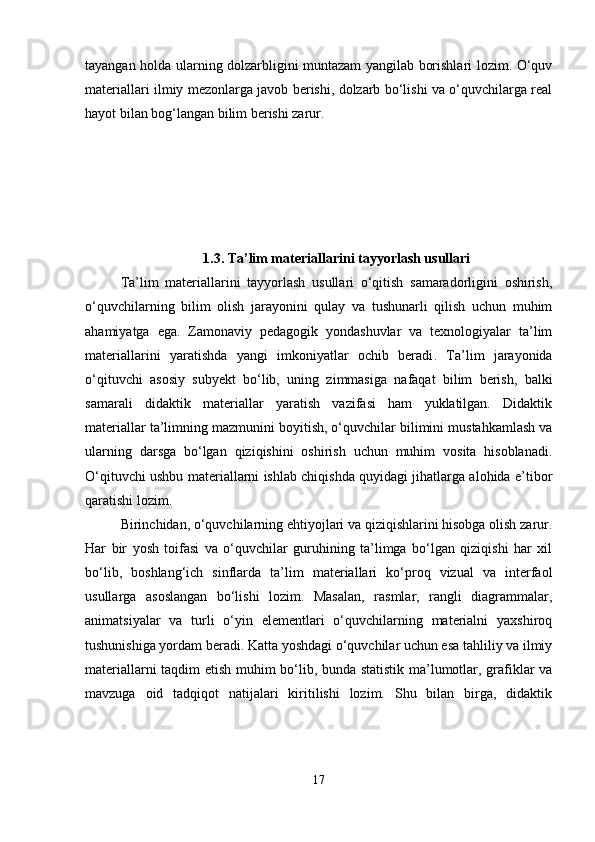 tayangan holda ularning dolzarbligini muntazam yangilab borishlari lozim. O‘quv
materiallari ilmiy mezonlarga javob berishi, dolzarb bo‘lishi va o‘quvchilarga real
hayot bilan bog‘langan bilim berishi zarur.
1.3. Ta ’ lim materiallarini tayyorlash usullari
Ta’lim   materiallarini   tayyorlash   usullari   o‘qitish   samaradorligini   oshirish,
o‘quvchilarning   bilim   olish   jarayonini   qulay   va   tushunarli   qilish   uchun   muhim
ahamiyatga   ega.   Zamonaviy   pedagogik   yondashuvlar   va   texnologiyalar   ta’lim
materiallarini   yaratishda   yangi   imkoniyatlar   ochib   beradi .   Ta’lim   jarayonida
o‘qituvchi   asosiy   subyekt   bo‘lib,   uning   zimmasiga   nafaqat   bilim   berish,   balki
samarali   didaktik   materiallar   yaratish   vazifasi   ham   yuklatilgan.   Didaktik
materiallar ta’limning mazmunini boyitish, o‘quvchilar bilimini mustahkamlash va
ularning   darsga   bo‘lgan   qiziqishini   oshirish   uchun   muhim   vosita   hisoblanadi.
O‘qituvchi ushbu materiallarni ishlab chiqishda quyidagi jihatlarga alohida e’tibor
qaratishi lozim.
Birinchidan, o‘quvchilarning ehtiyojlari va qiziqishlarini hisobga olish zarur.
Har   bir   yosh   toifasi   va   o‘quvchilar   guruhining   ta’limga   bo‘lgan   qiziqishi   har   xil
bo‘lib,   boshlang‘ich   sinflarda   ta’lim   materiallari   ko‘proq   vizual   va   interfaol
usullarga   asoslangan   bo‘lishi   lozim.   Masalan,   rasmlar,   rangli   diagrammalar,
animatsiyalar   va   turli   o‘yin   elementlari   o‘quvchilarning   materialni   yaxshiroq
tushunishiga yordam beradi. Katta yoshdagi o‘quvchilar uchun esa tahliliy va ilmiy
materiallarni taqdim etish muhim bo‘lib, bunda statistik ma’lumotlar, grafiklar va
mavzuga   oid   tadqiqot   natijalari   kiritilishi   lozim.   Shu   bilan   birga,   didaktik
17 