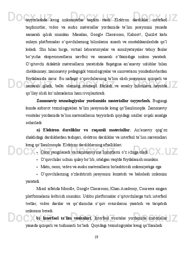 tayyorlashda   keng   imkoniyatlar   taqdim   etadi.   Elektron   darsliklar,   interfaol
taqdimotlar,   video   va   audio   materiallar   yordamida   ta’lim   jarayonini   yanada
samarali   qilish   mumkin.   Masalan,   Google   Classroom,   Kahoot!,   Quizlet   kabi
onlayn   platformalar   o‘quvchilarning   bilimlarini   sinash   va   mustahkamlashda   qo‘l
keladi.   Shu   bilan   birga,   virtual   laboratoriyalar   va   simulyatsiyalar   tabiiy   fanlar
bo‘yicha   eksperimentlarni   xavfsiz   va   samarali   o‘tkazishga   imkon   yaratadi.
O‘qituvchi   didaktik   materiallarni   yaratishda   faqatgina   an’anaviy   uslublar   bilan
cheklanmay, zamonaviy pedagogik texnologiyalar va innovatsion yondashuvlardan
foydalanishi zarur. Bu nafaqat o‘quvchilarning ta’lim olish jarayonini qiziqarli va
samarali   qiladi,   balki   ularning   mustaqil   fikrlash   va   amaliy   bilimlarni   hayotda
qo‘llay olish ko‘nikmalarini ham rivojlantiradi.
Zamonaviy   texnologiyalar   yordamida   materiallar   tayyorlash.   Bugungi
kunda axborot texnologiyalari ta’lim jarayonida keng qo‘llanilmoqda. Zamonaviy
vositalar yordamida ta’lim materiallarini tayyorlash quyidagi usullar orqali amalga
oshiriladi:
a)   Elektron   darsliklar   va   raqamli   materiallar.   An’anaviy   qog‘oz
shaklidagi darsliklardan tashqari, elektron darsliklar va interfaol ta’lim materiallari
keng qo‘llanilmoqda. Elektron darsliklarning afzalliklari:
 Oson yangilanadi va zamonaviy ma’lumotlarni o‘z ichiga oladi.
 O‘quvchilar uchun qulay bo‘lib, istalgan vaqtda foydalanish mumkin.
 Matn, rasm, video va audio materiallarni birlashtirish imkoniyatiga ega.
 O‘quvchilarning   o‘zlashtirish   jarayonini   kuzatish   va   baholash   imkonini
yaratadi.
Misol sifatida Moodle, Google Classroom, Khan Academy, Coursera singari
platformalarni keltirish mumkin. Ushbu platformalar o‘qituvchilarga turli interfaol
testlar,   video   darslar   va   qo‘shimcha   o‘quv   resurslarini   yaratish   va   tarqatish
imkonini beradi.
b)   Interfaol   ta’lim   vositalari.   Interfaol   vositalar   yordamida   materiallar
yanada qiziqarli va tushunarli bo‘ladi. Quyidagi texnologiyalar keng qo‘llaniladi:
19 