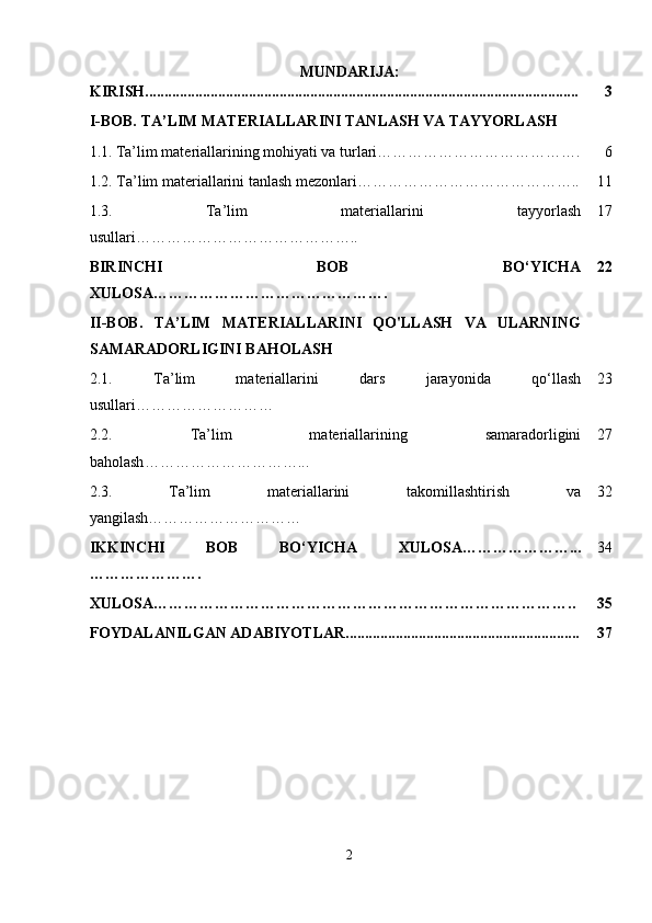 MUNDARIJA:
KIRISH................................................................................................................. 3
I-BOB.  TA ’ LIM MATERIALLARINI TANLASH VA TAYYORLASH
1.1.   Ta’lim materiallarining mohiyati va turlari…………………………………. 6
1.2. Ta’lim materiallarini tanlash mezonlari…………………………………….. 11
1.3.   Ta ’ lim   materiallarini   tayyorlash
usullari …………………………………….. 17
BIRINCHI   BOB   BO‘YICHA
XULOSA………………………………………. 22
II-BOB.   TA’LIM   MATERIALLARINI   QO'LLASH   VA   ULARNING
SAMARADORLIGINI BAHOLASH
2.1.   Ta ’ lim   materiallarini   dars   jarayonida   qo ‘ llash
usullari ……………………… 23
2.2.   Ta ’ lim   materiallarining   samaradorligini
baholash …………………………... 27
2.3.   Ta’lim   materiallarini   takomillashtirish   va
yangilash………………………… 32
IKKINCHI   BOB   BO‘YICHA   XULOSA…………………...
…………………. 34
XULOSA……………………………………………………………………….. 35
FOYDALANILGAN ADABIYOTLAR............................................................. 37
2 