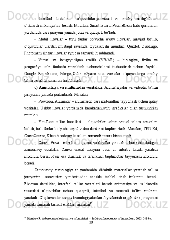  Interfaol   doskalar   –   o‘quvchilarga   vizual   va   amaliy   mashg‘ulotlar
o‘tkazish imkoniyatini beradi. Masalan, Smart Board, Promethean kabi qurilmalar
yordamida dars jarayoni yanada jonli va qiziqarli bo‘ladi.
 Mobil   ilovalar   –   turli   fanlar   bo‘yicha   o‘quv   ilovalari   mavjud   bo‘lib,
o‘quvchilar   ulardan   mustaqil   ravishda   foydalanishi   mumkin.   Quizlet,   Duolingo,
Photomath singari ilovalar ayniqsa samarali hisoblanadi.
 Virtual   va   kengaytirilgan   reallik   (VR/AR)   –   biologiya,   fizika   va
geografiya   kabi   fanlarda   murakkab   tushunchalarni   tushuntirish   uchun   foydali.
Google   Expeditions,   Merge   Cube,   zSpace   kabi   vositalar   o‘quvchilarga   amaliy
bilim berishda samarali hisoblanadi.
c)  Animatsiya va multimedia vositalari.   Animatsiyalar  va videolar  ta’lim
jarayonini yanada jonlantiradi. Masalan:
 Powtoon, Animaker – animatsion dars materiallari tayyorlash uchun qulay
vositalar.   Ushbu   ilovalar   yordamida   harakatlanuvchi   grafikalar   bilan   tushuntirish
mumkin.
 YouTube   ta’lim   kanallari   –   o‘quvchilar   uchun   vizual   ta’lim   resurslari
bo‘lib, turli fanlar bo‘yicha bepul video darslarni taqdim etadi.   Masalan, TED-Ed,
CrashCourse, Khan Academy kanallari samarali resurs hisoblanadi.
 Canva, Prezi – interfaol taqdimot va slaydlar yaratish uchun ishlatiladigan
zamonaviy   vositalar.   Canva   vizual   dizaynni   oson   va   intuitiv   tarzda   yaratish
imkonini   bersa,   Prezi   esa   dinamik   va   ta’sirchan   taqdimotlar   tayyorlash   imkonini
beradi.
Zamonaviy   texnologiyalar   yordamida   didaktik   materiallar   yaratish   ta’lim
jarayonini   innovatsion   yondashuvlar   asosida   tashkil   etish   imkonini   beradi.
Elektron   darsliklar,   interfaol   ta’lim   vositalari   hamda   animatsiya   va   multimedia
resurslari   o‘quvchilar   uchun   qiziqarli,   interfaol   va   samarali   ta’lim   muhitini
yaratadi. O‘qituvchilar ushbu texnologiyalardan foydalanish orqali dars jarayonini
yanada samarali tashkil etishlari mumkin 15
.
15
 Muminov R. Axborot texnologiyalari va ta’lim tizimi. – Toshkent: Innovatsion ta’lim markazi, 2022. 143-bet.
20 