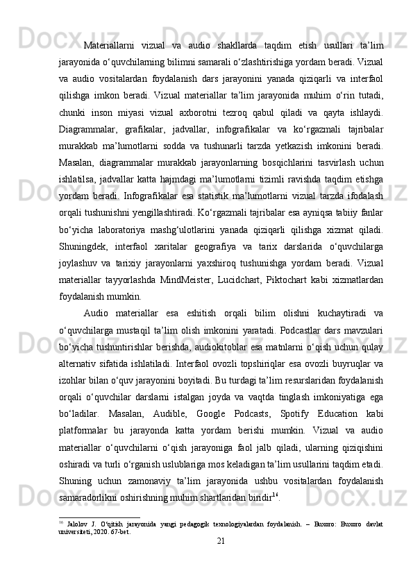 Materiallarni   vizual   va   audio   shakllarda   taqdim   etish   usullari   ta’lim
jarayonida o‘quvchilarning bilimni samarali o‘zlashtirishiga yordam beradi. Vizual
va   audio   vositalardan   foydalanish   dars   jarayonini   yanada   qiziqarli   va   interfaol
qilishga   imkon   beradi.   Vizual   materiallar   ta’lim   jarayonida   muhim   o‘rin   tutadi,
chunki   inson   miyasi   vizual   axborotni   tezroq   qabul   qiladi   va   qayta   ishlaydi.
Diagrammalar,   grafikalar,   jadvallar,   infografikalar   va   ko‘rgazmali   tajribalar
murakkab   ma’lumotlarni   sodda   va   tushunarli   tarzda   yetkazish   imkonini   beradi.
Masalan,   diagrammalar   murakkab   jarayonlarning   bosqichlarini   tasvirlash   uchun
ishlatilsa,   jadvallar   katta   hajmdagi   ma’lumotlarni   tizimli   ravishda   taqdim   etishga
yordam   beradi.   Infografikalar   esa   statistik   ma’lumotlarni   vizual   tarzda   ifodalash
orqali tushunishni yengillashtiradi. Ko‘rgazmali tajribalar esa ayniqsa tabiiy fanlar
bo‘yicha   laboratoriya   mashg‘ulotlarini   yanada   qiziqarli   qilishga   xizmat   qiladi.
Shuningdek,   interfaol   xaritalar   geografiya   va   tarix   darslarida   o‘quvchilarga
joylashuv   va   tarixiy   jarayonlarni   yaxshiroq   tushunishga   yordam   beradi.   Vizual
materiallar   tayyorlashda   MindMeister,   Lucidchart,   Piktochart   kabi   xizmatlardan
foydalanish mumkin.
Audio   materiallar   esa   eshitish   orqali   bilim   olishni   kuchaytiradi   va
o‘quvchilarga   mustaqil   ta’lim   olish   imkonini   yaratadi.   Podcastlar   dars   mavzulari
bo‘yicha   tushuntirishlar   berishda,   audiokitoblar   esa   matnlarni   o‘qish   uchun   qulay
alternativ   sifatida   ishlatiladi.   Interfaol   ovozli   topshiriqlar   esa   ovozli   buyruqlar   va
izohlar bilan o‘quv jarayonini boyitadi. Bu turdagi ta’lim resurslaridan foydalanish
orqali   o‘quvchilar   darslarni   istalgan   joyda   va   vaqtda   tinglash   imkoniyatiga   ega
bo‘ladilar.   Masalan,   Audible,   Google   Podcasts,   Spotify   Education   kabi
platformalar   bu   jarayonda   katta   yordam   berishi   mumkin.   Vizual   va   audio
materiallar   o‘quvchilarni   o‘qish   jarayoniga   faol   jalb   qiladi,   ularning   qiziqishini
oshiradi va turli o‘rganish uslublariga mos keladigan ta’lim usullarini taqdim etadi.
Shuning   uchun   zamonaviy   ta’lim   jarayonida   ushbu   vositalardan   foydalanish
samaradorlikni oshirishning muhim shartlaridan biridir 16
.
16
  Jalolov   J.   O‘qitish   jarayonida   yangi   pedagogik   texnologiyalardan   foydalanish.   –   Buxoro:   Buxoro   davlat
universiteti, 2020. 67-bet.
21 