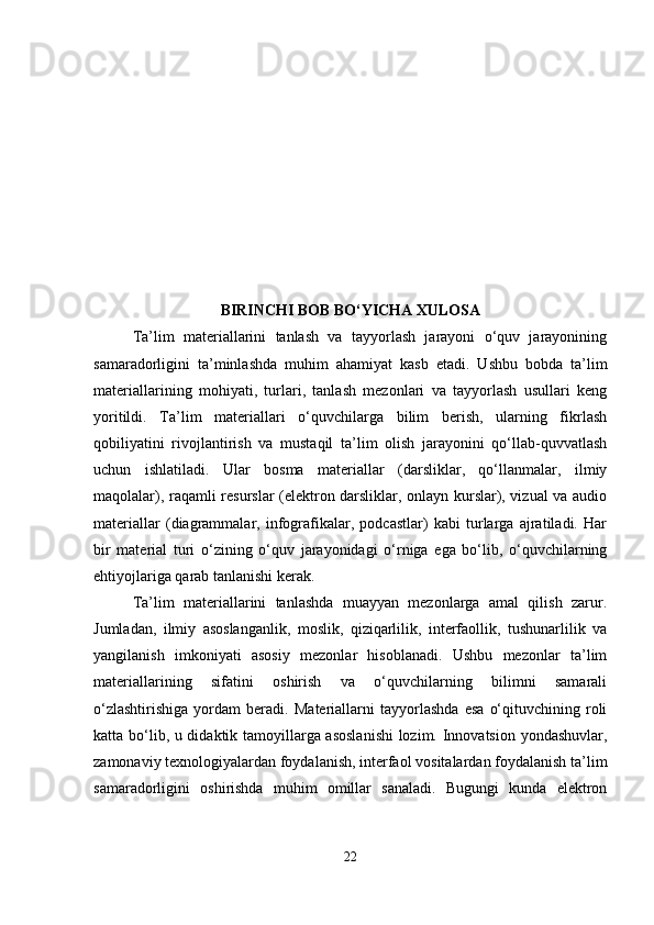 BIRINCHI BOB BO‘YICHA XULOSA
Ta’lim   materiallarini   tanlash   va   tayyorlash   jarayoni   o‘quv   jarayonining
samaradorligini   ta’minlashda   muhim   ahamiyat   kasb   etadi.   Ushbu   bobda   ta’lim
materiallarining   mohiyati,   turlari,   tanlash   mezonlari   va   tayyorlash   usullari   keng
yoritildi.   Ta’lim   materiallari   o‘quvchilarga   bilim   berish,   ularning   fikrlash
qobiliyatini   rivojlantirish   va   mustaqil   ta’lim   olish   jarayonini   qo‘llab-quvvatlash
uchun   ishlatiladi.   Ular   bosma   materiallar   (darsliklar,   qo‘llanmalar,   ilmiy
maqolalar), raqamli resurslar (elektron darsliklar, onlayn kurslar), vizual va audio
materiallar   (diagrammalar,   infografikalar,   podcastlar)   kabi   turlarga   ajratiladi.   Har
bir   material   turi   o‘zining   o‘quv   jarayonidagi   o‘rniga   ega   bo‘lib,   o‘quvchilarning
ehtiyojlariga qarab tanlanishi kerak.
Ta’lim   materiallarini   tanlashda   muayyan   mezonlarga   amal   qilish   zarur.
Jumladan,   ilmiy   asoslanganlik,   moslik,   qiziqarlilik,   interfaollik,   tushunarlilik   va
yangilanish   imkoniyati   asosiy   mezonlar   hisoblanadi.   Ushbu   mezonlar   ta’lim
materiallarining   sifatini   oshirish   va   o‘quvchilarning   bilimni   samarali
o‘zlashtirishiga   yordam   beradi.   Materiallarni   tayyorlashda   esa   o‘qituvchining   roli
katta bo‘lib, u didaktik tamoyillarga asoslanishi  lozim. Innovatsion yondashuvlar,
zamonaviy texnologiyalardan foydalanish, interfaol vositalardan foydalanish ta’lim
samaradorligini   oshirishda   muhim   omillar   sanaladi.   Bugungi   kunda   elektron
22 