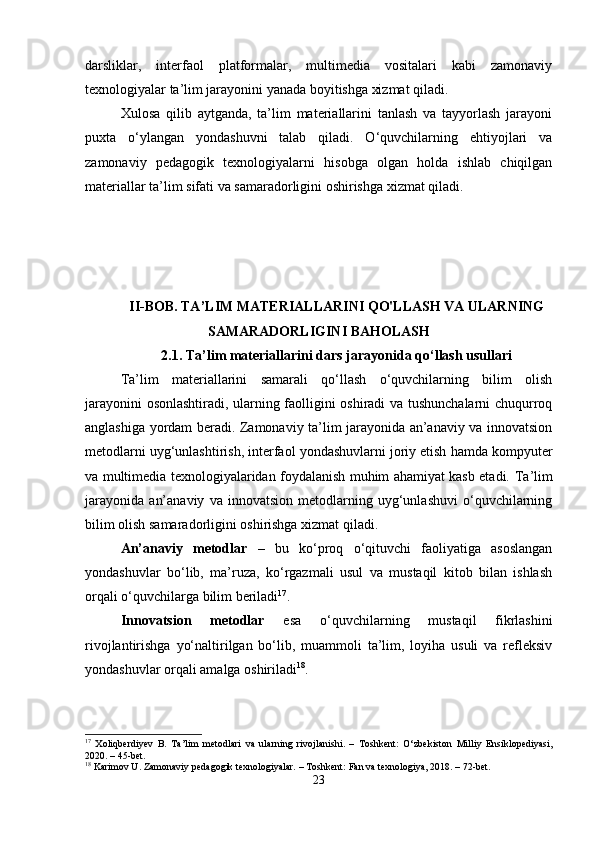 darsliklar,   interfaol   platformalar,   multimedia   vositalari   kabi   zamonaviy
texnologiyalar ta’lim jarayonini yanada boyitishga xizmat qiladi.
Xulosa   qilib   aytganda,   ta’lim   materiallarini   tanlash   va   tayyorlash   jarayoni
puxta   o‘ylangan   yondashuvni   talab   qiladi.   O‘quvchilarning   ehtiyojlari   va
zamonaviy   pedagogik   texnologiyalarni   hisobga   olgan   holda   ishlab   chiqilgan
materiallar ta’lim sifati va samaradorligini oshirishga xizmat qiladi.
II-BOB. TA’LIM MATERIALLARINI QO'LLASH VA ULARNING
SAMARADORLIGINI BAHOLASH
2.1.  Ta ’ lim materiallarini dars jarayonida qo ‘ llash usullari
Ta’lim   materiallarini   samarali   qo‘llash   o‘quvchilarning   bilim   olish
jarayonini osonlashtiradi, ularning faolligini oshiradi va tushunchalarni chuqurroq
anglashiga yordam beradi. Zamonaviy ta’lim jarayonida an’anaviy va innovatsion
metodlarni uyg‘unlashtirish, interfaol yondashuvlarni joriy etish hamda kompyuter
va multimedia texnologiyalaridan foydalanish muhim ahamiyat kasb etadi.   Ta’lim
jarayonida   an’anaviy   va   innovatsion   metodlarning   uyg‘unlashuvi   o‘quvchilarning
bilim olish samaradorligini oshirishga xizmat qiladi. 
An’anaviy   metodlar   –   bu   ko‘proq   o‘qituvchi   faoliyatiga   asoslangan
yondashuvlar   bo‘lib,   ma’ruza,   ko‘rgazmali   usul   va   mustaqil   kitob   bilan   ishlash
orqali o‘quvchilarga bilim beriladi 17
. 
Innovatsion   metodlar   esa   o‘quvchilarning   mustaqil   fikrlashini
rivojlantirishga   yo‘naltirilgan   bo‘lib,   muammoli   ta’lim,   loyiha   usuli   va   refleksiv
yondashuvlar orqali amalga oshiriladi 18
.
17
  Xoliqberdiyev   B.   Ta’lim   metodlari   va   ularning   rivojlanishi.   –   Toshkent:   O‘zbekiston   Milliy   Ensiklopediyasi,
2020. – 45-bet.
18
 Karimov U. Zamonaviy pedagogik texnologiyalar. – Toshkent: Fan va texnologiya, 2018. – 72-bet.
23 
