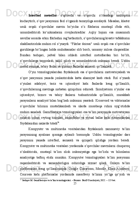 Interfaol   metodlar   o‘qituvchi   va   o‘quvchi   o‘rtasidagi   muloqotni
kuchaytirib, o‘quv jarayonini faol o‘rganish tamoyiliga asoslaydi. Masalan, klaster
usuli   orqali   o‘quvchilar   mavzu   bo‘yicha   o‘z   fikrlarini   mustaqil   ifoda   etib,
umumlashtirish   ko‘nikmalarini   rivojlantiradilar.   Aqliy   hujum   esa   m uammoli
savollar asosida erkin fikrlashni rag‘batlantirib, o‘quvchilarning kreativ tafakkurini
shakllantirishda muhim rol o‘ynaydi. "Fikrlar doirasi" usuli orqali esa o‘quvchilar
guruhlarga bo‘lingan holda muhokamalar olib borib, umumiy xulosa chiqaradilar.
Bundan   tashqari,   jadval   bilan   ishlash   interfaol   metodlardan   biri   bo‘lib,
o‘quvchilarga   taqqoslash,   tahlil   qilish   va   umumlashtirish   imkonini   beradi.   Ushbu
metod ayniqsa, tabiiy fanlar va ijtimoiy fanlarda samarali qo‘llaniladi.
O‘yin   texnologiyalaridan   foydalanish   esa   o‘quvchilarni   motivatsiyalash   va
o‘quv   jarayonini   yanada   jonlantirishda   katta   ahamiyat   kasb   etadi.   Rol   o‘ynash
o‘yinlari   adabiyot,   tarix   va   iqtisodiyot   kabi   fanlarda   keng   qo‘llanilib,
o‘quvchilarning   mavzuga   nisbatan   qiziqishini   oshiradi.   Simulyatsion   o‘yinlar   esa
iqtisodiyot,   biznes   va   tabiiy   fanlarni   tushuntirishda   qo‘llanilib,   murakkab
jarayonlarni  amaliyot bilan bog‘lash imkonini  yaratadi. Krossvord va viktorinalar
o‘quvchilar   bilimini   mustahkamlash   va   ularda   musobaqa   ruhini   uyg‘otishda
muhim sanaladi. Gamifikatsiya texnologiyalari esa ta’lim jarayonida motivatsiyani
oshirish   uchun   reyting   tizimlari ,   mukofotlar   va   virtual   ballar   kabi   elementlardan
foydalanishni nazarda tutadi 24
.
Kompyuter   va   multimedia   vositalaridan   foydalanish   zamonaviy   ta’lim
jarayonining   ajralmas   qismiga   aylanib   bormoqda.   Ushbu   texnologiyalar   dars
jarayonini   yanada   interfaol,   samarali   va   qiziqarli   qilishga   yordam   beradi.
Kompyuter va multimedia vositalari yordamida o‘quvchilar mavzularni chuqurroq
o‘zlashtirishi,   mustaqil   ta’lim   olish   imkoniyatiga   ega   bo‘lishi   va   bilimlarini
amaliyotga   tadbiq   etishi   mumkin.   Kompyuter   texnologiyalari   ta’lim   jarayonini
raqamlashtirish   va   samaradorligini   oshirishga   xizmat   qiladi.   Onlayn   ta’lim
platformalari   keng   qo‘llanilmoqda.   Google   Classroom,   Moodle,   Khan   Academy,
Coursera   kabi   platformalar   yordamida   masofaviy   ta’limni   yo‘lga   qo‘yish   va
24
 Sodiqov M. Gamifikatsiya va ta’lim texnologiyalari. – Buxoro: BuxDU nashriyoti, 2022. – 125-bet.
25 