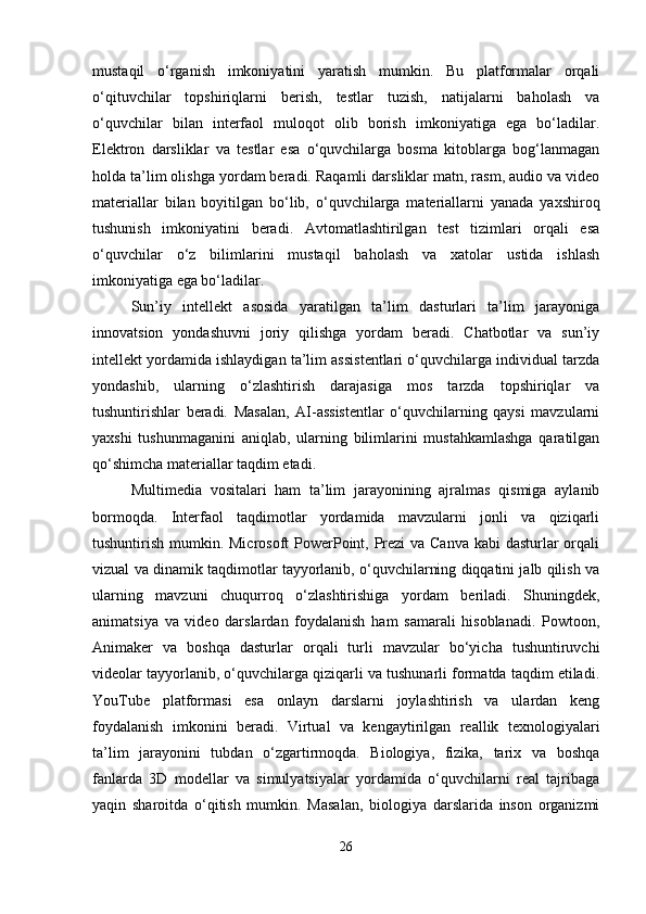mustaqil   o‘rganish   imkoniyatini   yaratish   mumkin.   Bu   platformalar   orqali
o‘qituvchilar   topshiriqlarni   berish,   testlar   tuzish,   natijalarni   baholash   va
o‘quvchilar   bilan   interfaol   muloqot   olib   borish   imkoniyatiga   ega   bo‘ladilar.
Elektron   darsliklar   va   testlar   esa   o‘quvchilarga   bosma   kitoblarga   bog‘lanmagan
holda ta’lim olishga yordam beradi. Raqamli darsliklar matn, rasm, audio va video
materiallar   bilan   boyitilgan   bo‘lib,   o‘quvchilarga   materiallarni   yanada   yaxshiroq
tushunish   imkoniyatini   beradi.   Avtomatlashtirilgan   test   tizimlari   orqali   esa
o‘quvchilar   o‘z   bilimlarini   mustaqil   baholash   va   xatolar   ustida   ishlash
imkoniyatiga ega bo‘ladilar.
Sun’iy   intellekt   asosida   yaratilgan   ta’lim   dasturlari   ta’lim   jarayoniga
innovatsion   yondashuvni   joriy   qilishga   yordam   beradi.   Chatbotlar   va   sun’iy
intellekt yordamida ishlaydigan ta’lim assistentlari o‘quvchilarga individual tarzda
yondashib,   ularning   o‘zlashtirish   darajasiga   mos   tarzda   topshiriqlar   va
tushuntirishlar   beradi.   Masalan,   AI-assistentlar   o‘quvchilarning   qaysi   mavzularni
yaxshi   tushunmaganini   aniqlab,   ularning   bilimlarini   mustahkamlashga   qaratilgan
qo‘shimcha materiallar taqdim etadi.
Multimedia   vositalari   ham   ta’lim   jarayonining   ajralmas   qismiga   aylanib
bormoqda.   Interfaol   taqdimotlar   yordamida   mavzularni   jonli   va   qiziqarli
tushuntirish mumkin. Microsoft PowerPoint, Prezi va Canva kabi  dasturlar orqali
vizual va dinamik taqdimotlar tayyorlanib, o‘quvchilarning diqqatini jalb qilish va
ularning   mavzuni   chuqurroq   o‘zlashtirishiga   yordam   beriladi.   Shuningdek,
animatsiya   va   video   darslardan   foydalanish   ham   samarali   hisoblanadi.   Powtoon,
Animaker   va   boshqa   dasturlar   orqali   turli   mavzular   bo‘yicha   tushuntiruvchi
videolar tayyorlanib, o‘quvchilarga qiziqarli va tushunarli formatda taqdim etiladi.
YouTube   platformasi   esa   onlayn   darslarni   joylashtirish   va   ulardan   keng
foydalanish   imkonini   beradi.   Virtual   va   kengaytirilgan   reallik   texnologiyalari
ta’lim   jarayonini   tubdan   o‘zgartirmoqda.   Biologiya,   fizika,   tarix   va   boshqa
fanlarda   3D   modellar   va   simulyatsiyalar   yordamida   o‘quvchilarni   real   tajribaga
yaqin   sharoitda   o‘qitish   mumkin.   Masalan,   biologiya   darslarida   inson   organizmi
26 