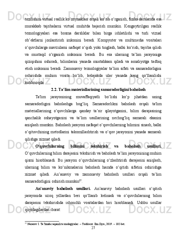 tuzilishini virtual reallik ko‘zoynaklari orqali ko‘rib o‘rganish, fizika darslarida esa
murakkab   tajribalarni   virtual   muhitda   bajarish   mumkin.   Kengaytirilgan   reallik
texnologiyalari   esa   bosma   darsliklar   bilan   birga   ishlatilishi   va   turli   vizual
ob’ektlarni   jonlantirish   imkonini   beradi.   Kompyuter   va   multimedia   vositalari
o‘quvchilarga mavzularni nafaqat o‘qish yoki tinglash, balki ko‘rish, tajriba qilish
va   mustaqil   o‘rganish   imkonini   beradi.   Bu   esa   ularning   ta’lim   jarayoniga
qiziqishini   oshiradi,   bilimlarini   yanada   mustahkam   qiladi   va   amaliyotga   tadbiq
etish   imkonini   beradi.   Zamonaviy   texnologiyalar   ta’lim   sifati   va   samaradorligini
oshirishda   muhim   vosita   bo‘lib,   kelajakda   ular   yanada   keng   qo‘llanilishi
kutilmoqda.
2.2.  Ta ’ lim materiallarining samaradorligini baholash
Ta'lim   jarayonining   muvaffaqiyatli   bo‘lishi   ko‘p   jihatdan   uning
samaradorligini   baholashga   bog‘liq.   Samaradorlikni   baholash   orqali   ta'lim
materiallarining   o‘quvchilarga   qanday   ta’sir   qilayotganini,   bilim   darajasining
qanchalik   oshayotganini   va   ta’lim   usullarining   nechog‘liq   samarali   ekanini
aniqlash mumkin. Baholash jarayoni nafaqat o‘quvchilarning bilimini sinash, balki
o‘qituvchining   metodlarini   takomillashtirish   va   o‘quv   jarayonini   yanada   samarali
qilishga xizmat qiladi.
O‘quvchilarning   bilimini   tekshirish   va   baholash   usullari.
O‘quvchilarning bilim darajasini tekshirish va baholash ta’lim jarayonining muhim
qismi   hisoblanadi.   Bu   jarayon   o‘quvchilarning   o‘zlashtirish   darajasini   aniqlash,
ularning   bilim   va   ko‘nikmalarini   baholash   hamda   o‘qitish   sifatini   oshirishga
xizmat   qiladi.   An’anaviy   va   zamonaviy   baholash   usullari   orqali   ta’lim
samaradorligini oshirish mumkin 25
.
An’anaviy   baholash   usullari.   An’anaviy   baholash   usullari   o‘qitish
jarayonida   uzoq   yillardan   beri   qo‘llanib   kelinadi   va   o‘quvchilarning   bilim
darajasini   tekshirishda   ishonchli   vositalardan   biri   hisoblanadi.   Ushbu   usullar
quyidagilardan iborat:
25
 Nazarov I. Ta’limda raqamli texnologiyalar. – Toshkent: Ilm Ziyo, 2019. – 102-bet.
27 