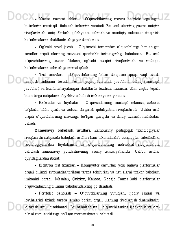  Yozma   nazorat   ishlari   –   O‘quvchilarning   mavzu   bo‘yicha   egallagan
bilimlarini   mustaqil   ifodalash   imkonini   yaratadi.   Bu   usul   ularning   yozma   nutqini
rivojlantirish,   aniq   fikrlash   qobiliyatini   oshirish   va   mantiqiy   xulosalar   chiqarish
ko‘nikmalarini shakllantirishga yordam beradi.
 Og‘zaki   savol-javob   –   O‘qituvchi   tomonidan   o‘quvchilarga   beriladigan
savollar   orqali   ularning   mavzuni   qanchalik   tushunganligi   baholanadi.   Bu   usul
o‘quvchilarning   tezkor   fikrlash,   og‘zaki   nutqini   rivojlantirish   va   muloqot
ko‘nikmalarini oshirishga xizmat qiladi.
 Test   sinovlari   –   O‘quvchilarning   bilim   darajasini   qisqa   vaqt   ichida
aniqlash   imkonini   beradi.   Testlar   yopiq   (variantli   javoblar),   ochiq   (mustaqil
javoblar)   va   kombinatsiyalangan   shakllarda   tuzilishi   mumkin.   Ular   vaqtni   tejash
bilan birga natijalarni obyektiv baholash imkoniyatini yaratadi.
 Referatlar   va   loyihalar   –   O‘quvchilarning   mustaqil   izlanish,   axborot
to‘plash,   tahlil   qilish   va   xulosa   chiqarish   qobiliyatini   rivojlantiradi.   Ushbu   usul
orqali   o‘quvchilarning   mavzuga   bo‘lgan   qiziqishi   va   ilmiy   izlanish   malakalari
oshadi.
Zamonaviy   baholash   usullari.   Zamonaviy   pedagogik   texnologiyalar
rivojlanishi natijasida baholash usullari ham takomillashib bormoqda. Interfaollik,
texnologiyalardan   foydalanish   va   o‘quvchilarning   individual   rivojlanishini
baholash   zamonaviy   yondashuvning   asosiy   xususiyatlaridir.   Ushbu   usullar
quyidagilardan iborat:
 Elektron   test   tizimlari   –   Kompyuter   dasturlari   yoki   onlayn   platformalar
orqali   bilimni   avtomatlashtirilgan   tarzda   tekshirish   va   natijalarni   tezkor   baholash
imkonini   beradi.   Masalan,   Quizizz,   Kahoot,   Google   Forms   kabi   platformalar
o‘quvchilarning bilimini baholashda keng qo‘llaniladi.
 Portfolio   baholash   –   O‘quvchilarning   yutuqlari,   ijodiy   ishlari   va
loyihalarini   tizimli   tarzda   jamlab   borish   orqali   ularning   rivojlanish   dinamikasini
kuzatish   usuli   hisoblanadi.   Bu   baholash   usuli   o‘quvchilarning   ijodkorlik   va   o‘z-
o‘zini rivojlantirishga bo‘lgan motivatsiyasini oshiradi.
28 