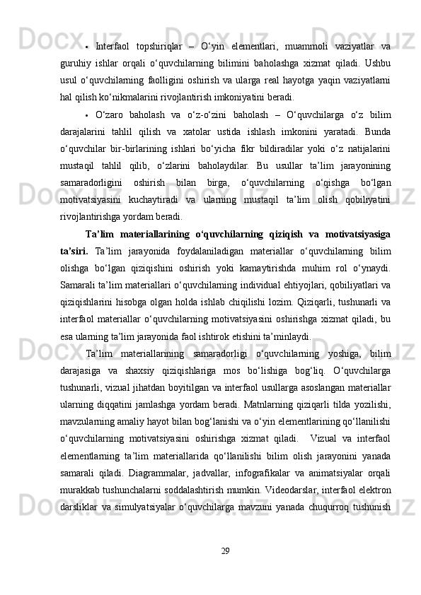  Interfaol   topshiriqlar   –   O‘yin   elementlari,   muammoli   vaziyatlar   va
guruhiy   ishlar   orqali   o‘quvchilarning   bilimini   baholashga   xizmat   qiladi.   Ushbu
usul   o‘quvchilarning   faolligini   oshirish   va   ularga   real   hayotga   yaqin   vaziyatlarni
hal qilish ko‘nikmalarini rivojlantirish imkoniyatini beradi.
 O‘zaro   baholash   va   o‘z-o‘zini   baholash   –   O‘quvchilarga   o‘z   bilim
darajalarini   tahlil   qilish   va   xatolar   ustida   ishlash   imkonini   yaratadi.   Bunda
o‘quvchilar   bir-birlarining   ishlari   bo‘yicha   fikr   bildiradilar   yoki   o‘z   natijalarini
mustaqil   tahlil   qilib,   o‘zlarini   baholaydilar.   Bu   usullar   ta’lim   jarayonining
samaradorligini   oshirish   bilan   birga,   o‘quvchilarning   o‘qishga   bo‘lgan
motivatsiyasini   kuchaytiradi   va   ularning   mustaqil   ta’lim   olish   qobiliyatini
rivojlantirishga yordam beradi.
Ta’lim   materiallarining   o‘quvchilarning   qiziqish   va   motivatsiyasiga
ta’siri.   Ta’lim   jarayonida   foydalaniladigan   materiallar   o‘quvchilarning   bilim
olishga   bo‘lgan   qiziqishini   oshirish   yoki   kamaytirishda   muhim   rol   o‘ynaydi.
Samarali ta’lim materiallari o‘quvchilarning individual ehtiyojlari, qobiliyatlari va
qiziqishlarini  hisobga  olgan  holda ishlab  chiqilishi  lozim.  Qiziqarli,  tushunarli  va
interfaol   materiallar   o‘quvchilarning   motivatsiyasini   oshirishga   xizmat   qiladi,   bu
esa ularning ta’lim jarayonida faol ishtirok etishini ta’minlaydi.  
Ta’lim   materiallarining   samaradorligi   o‘quvchilarning   yoshiga,   bilim
darajasiga   va   shaxsiy   qiziqishlariga   mos   bo‘lishiga   bog‘liq.   O‘quvchilarga
tushunarli, vizual jihatdan boyitilgan va interfaol usullarga asoslangan materiallar
ularning   diqqatini   jamlashga   yordam   beradi.   Matnlarning   qiziqarli   tilda   yozilishi,
mavzularning amaliy hayot bilan bog‘lanishi va o‘yin elementlarining qo‘llanilishi
o‘quvchilarning   motivatsiyasini   oshirishga   xizmat   qiladi.     Vizual   va   interfaol
elementlarning   ta’lim   materiallarida   qo‘llanilishi   bilim   olish   jarayonini   yanada
samarali   qiladi.   Diagrammalar,   jadvallar,   infografikalar   va   animatsiyalar   orqali
murakkab tushunchalarni soddalashtirish mumkin. Videodarslar, interfaol elektron
darsliklar   va   simulyatsiyalar   o‘quvchilarga   mavzuni   yanada   chuqurroq   tushunish
29 