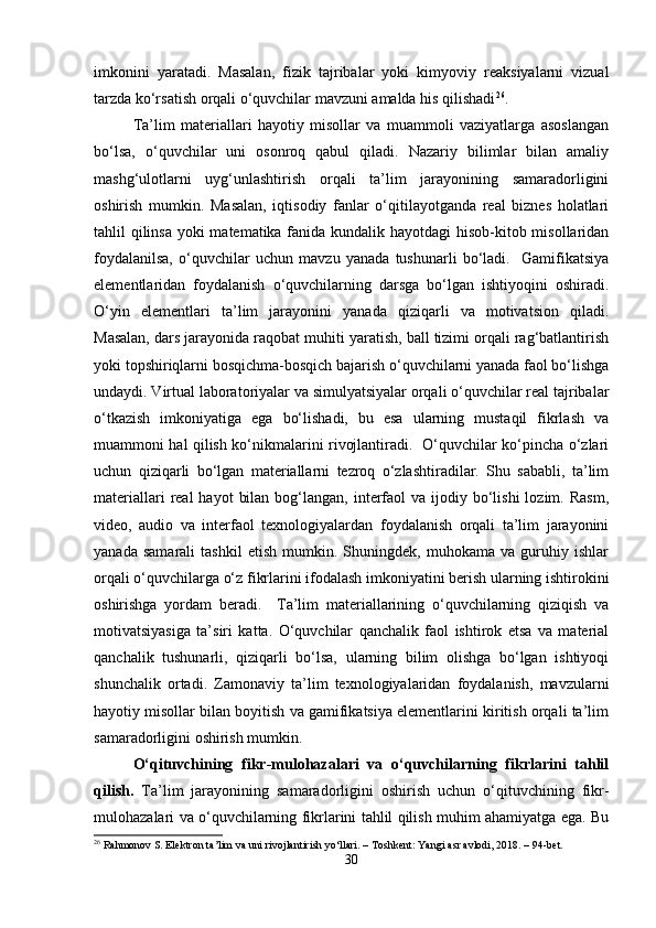 imkonini   yaratadi.   Masalan,   fizik   tajribalar   yoki   kimyoviy   reaksiyalarni   vizual
tarzda ko‘rsatish orqali o‘quvchilar mavzuni amalda his qilishadi 26
.  
Ta’lim   materiallari   hayotiy   misollar   va   muammoli   vaziyatlarga   asoslangan
bo‘lsa,   o‘quvchilar   uni   osonroq   qabul   qiladi.   Nazariy   bilimlar   bilan   amaliy
mashg‘ulotlarni   uyg‘unlashtirish   orqali   ta’lim   jarayonining   samaradorligini
oshirish   mumkin.   Masalan,   iqtisodiy   fanlar   o‘qitilayotganda   real   biznes   holatlari
tahlil qilinsa  yoki matematika fanida kundalik hayotdagi  hisob-kitob misollaridan
foydalanilsa,   o‘quvchilar   uchun   mavzu   yanada   tushunarli   bo‘ladi.     Gamifikatsiya
elementlaridan   foydalanish   o‘quvchilarning   darsga   bo‘lgan   ishtiyoqini   oshiradi.
O‘yin   elementlari   ta’lim   jarayonini   yanada   qiziqarli   va   motivatsion   qiladi.
Masalan, dars jarayonida raqobat muhiti yaratish, ball tizimi orqali rag‘batlantirish
yoki topshiriqlarni bosqichma-bosqich bajarish o‘quvchilarni yanada faol bo‘lishga
undaydi. Virtual laboratoriyalar va simulyatsiyalar orqali o‘quvchilar real tajribalar
o‘tkazish   imkoniyatiga   ega   bo‘lishadi,   bu   esa   ularning   mustaqil   fikrlash   va
muammoni hal qilish ko‘nikmalarini rivojlantiradi.   O‘quvchilar ko‘pincha o‘zlari
uchun   qiziqarli   bo‘lgan   materiallarni   tezroq   o‘zlashtiradilar.   Shu   sababli,   ta’lim
materiallari   real   hayot   bilan  bog‘langan, interfaol  va  ijodiy bo‘lishi  lozim.  Rasm,
video,   audio   va   interfaol   texnologiyalardan   foydalanish   orqali   ta’lim   jarayonini
yanada   samarali   tashkil   etish   mumkin.   Shuningdek,   muhokama   va   guruhiy   ishlar
orqali o‘quvchilarga o‘z fikrlarini ifodalash imkoniyatini berish ularning ishtirokini
oshirishga   yordam   beradi.     Ta’lim   materiallarining   o‘quvchilarning   qiziqish   va
motivatsiyasiga   ta’siri   katta.   O‘quvchilar   qanchalik   faol   ishtirok   etsa   va   material
qanchalik   tushunarli,   qiziqarli   bo‘lsa,   ularning   bilim   olishga   bo‘lgan   ishtiyoqi
shunchalik   ortadi.   Zamonaviy   ta’lim   texnologiyalaridan   foydalanish,   mavzularni
hayotiy misollar bilan boyitish va gamifikatsiya elementlarini kiritish orqali ta’lim
samaradorligini oshirish mumkin.
O‘qituvchining   fikr-mulohazalari   va   o‘quvchilarning   fikrlarini   tahlil
qilish.   Ta’lim   jarayonining   samaradorligini   oshirish   uchun   o‘qituvchining   fikr-
mulohazalari va o‘quvchilarning fikrlarini tahlil qilish muhim ahamiyatga ega. Bu
26
 Rahmonov S. Elektron ta’lim va uni rivojlantirish yo‘llari. – Toshkent: Yangi asr avlodi, 2018. – 94-bet.
30 