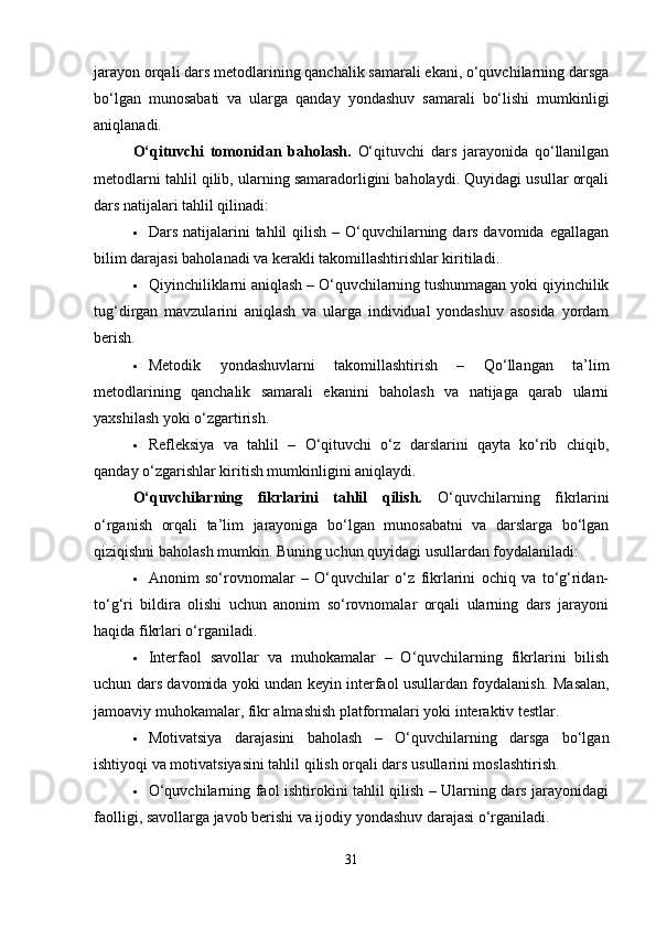jarayon orqali dars metodlarining qanchalik samarali ekani, o‘quvchilarning darsga
bo‘lgan   munosabati   va   ularga   qanday   yondashuv   samarali   bo‘lishi   mumkinligi
aniqlanadi.
O‘qituvchi   tomonidan   baholash.   O‘qituvchi   dars   jarayonida   qo‘llanilgan
metodlarni tahlil qilib, ularning samaradorligini baholaydi. Quyidagi usullar orqali
dars natijalari tahlil qilinadi:
 Dars natijalarini  tahlil  qilish  – O‘quvchilarning dars davomida  egallagan
bilim darajasi baholanadi va kerakli takomillashtirishlar kiritiladi.
 Qiyinchiliklarni aniqlash – O‘quvchilarning tushunmagan yoki qiyinchilik
tug‘dirgan   mavzularini   aniqlash   va   ularga   individual   yondashuv   asosida   yordam
berish.
 Metodik   yondashuvlarni   takomillashtirish   –   Qo‘llangan   ta’lim
metodlarining   qanchalik   samarali   ekanini   baholash   va   natijaga   qarab   ularni
yaxshilash yoki o‘zgartirish.
 Refleksiya   va   tahlil   –   O‘qituvchi   o‘z   darslarini   qayta   ko‘rib   chiqib,
qanday o‘zgarishlar kiritish mumkinligini aniqlaydi.
O‘quvchilarning   fikrlarini   tahlil   qilish.   O‘quvchilarning   fikrlarini
o‘rganish   orqali   ta’lim   jarayoniga   bo‘lgan   munosabatni   va   darslarga   bo‘lgan
qiziqishni baholash mumkin. Buning uchun quyidagi usullardan foydalaniladi:
 Anonim   so‘rovnomalar   –   O‘quvchilar   o‘z   fikrlarini   ochiq   va   to‘g‘ridan-
to‘g‘ri   bildira   olishi   uchun   anonim   so‘rovnomalar   orqali   ularning   dars   jarayoni
haqida fikrlari o‘rganiladi.
 Interfaol   savollar   va   muhokamalar   –   O‘quvchilarning   fikrlarini   bilish
uchun dars davomida yoki undan keyin interfaol usullardan foydalanish.   Masalan,
jamoaviy muhokamalar, fikr almashish platformalari yoki interaktiv testlar.
 Motivatsiya   darajasini   baholash   –   O‘quvchilarning   darsga   bo‘lgan
ishtiyoqi va motivatsiyasini tahlil qilish orqali dars usullarini moslashtirish.
 O‘quvchilarning faol ishtirokini tahlil qilish – Ularning dars jarayonidagi
faolligi, savollarga javob berishi va ijodiy yondashuv darajasi o‘rganiladi.
31 