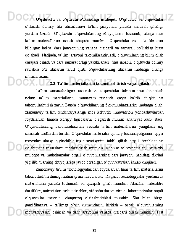 O‘qituvchi   va   o‘quvchi   o‘rtasidagi   muloqot.   O‘qituvchi   va   o‘quvchilar
o‘rtasida   doimiy   fikr   almashinuvi   ta’lim   jarayonini   yanada   samarali   qilishga
yordam   beradi.   O‘qituvchi   o‘quvchilarning   ehtiyojlarini   tushunib,   ularga   mos
ta’lim   materiallarini   ishlab   chiqishi   mumkin.   O‘quvchilar   esa   o‘z   fikrlarini
bildirgan   holda,   dars   jarayonining   yanada   qiziqarli   va   samarali   bo‘lishiga   hissa
qo‘shadi. Natijada, ta’lim jarayoni takomillashtiriladi, o‘quvchilarning bilim olish
darajasi oshadi va dars samaradorligi yaxshilanadi. Shu sababli, o‘qituvchi doimiy
ravishda   o‘z   fikrlarini   tahlil   qilib,   o‘quvchilarning   fikrlarini   inobatga   olishga
intilishi lozim.
2.3.   Ta’lim materiallarini takomillashtirish va yangilash
Ta’lim   samaradorligini   oshirish   va   o‘quvchilar   bilimini   mustahkamlash
uchun   ta’lim   materiallarini   muntazam   ravishda   qayta   ko‘rib   chiqish   va
takomillashtirish zarur. Bunda o‘quvchilarning fikr-mulohazalarini inobatga olish,
zamonaviy   ta’lim   tendentsiyalariga   mos   keluvchi   innovatsion   yondashuvlardan
foydalanish   hamda   xorijiy   tajribalarni   o‘rganish   muhim   ahamiyat   kasb   etadi.
O‘quvchilarning   fikr-mulohazalari   asosida   ta’lim   materiallarini   yangilash   eng
samarali usullardan biridir. O‘quvchilar materialni qanday tushunayotganini, qaysi
mavzular   ularga   qiyinchilik   tug‘dirayotganini   tahlil   qilish   orqali   darsliklar   va
qo‘shimcha   resurslarni   moslashtirish   mumkin.   Anonim   so‘rovnomalar,   interaktiv
muloqot   va   muhokamalar   orqali   o‘quvchilarning   dars   jarayoni   haqidagi   fikrlari
yig‘ilib, ularning ehtiyojlariga javob beradigan o‘quv resurslari ishlab chiqiladi.
Zamonaviy   ta’lim   texnologiyalaridan   foydalanish   ham   ta’lim   materiallarini
takomillashtirishning muhim qismi hisoblanadi. Raqamli texnologiyalar yordamida
materiallarni   yanada   tushunarli   va   qiziqarli   qilish   mumkin.   Masalan,   interaktiv
darsliklar, animatsion tushuntirishlar, videodarslar va virtual laboratoriyalar orqali
o‘quvchilar   mavzuni   chuqurroq   o‘zlashtirishlari   mumkin.   Shu   bilan   birga,
gamifikatsiya   –   ta’limga   o‘yin   elementlarini   kiritish   –   orqali   o‘quvchilarning
motivatsiyasini   oshirish   va   dars   jarayonini   yanada   qiziqarli   qilish   mumkin.   Test
32 