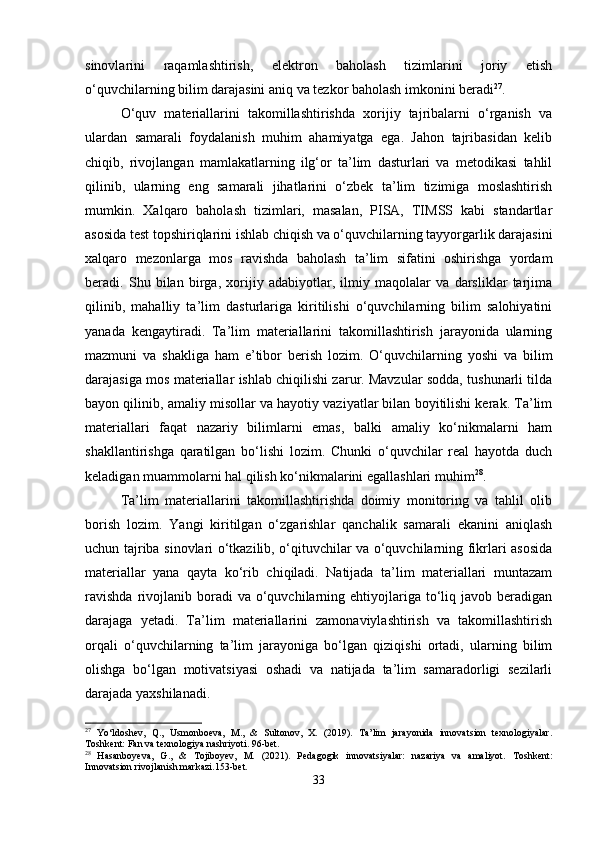 sinovlarini   raqamlashtirish,   elektron   baholash   tizimlarini   joriy   etish
o‘quvchilarning bilim darajasini aniq va tezkor baholash imkonini beradi 27
.
O‘quv   materiallarini   takomillashtirishda   xorijiy   tajribalarni   o‘rganish   va
ulardan   samarali   foydalanish   muhim   ahamiyatga   ega.   Jahon   tajribasidan   kelib
chiqib,   rivojlangan   mamlakatlarning   ilg‘or   ta’lim   dasturlari   va   metodikasi   tahlil
qilinib,   ularning   eng   samarali   jihatlarini   o‘zbek   ta’lim   tizimiga   moslashtirish
mumkin.   Xalqaro   baholash   tizimlari,   masalan,   PISA,   TIMSS   kabi   standartlar
asosida test topshiriqlarini ishlab chiqish va o‘quvchilarning tayyorgarlik darajasini
xalqaro   mezonlarga   mos   ravishda   baholash   ta’lim   sifatini   oshirishga   yordam
beradi.   Shu   bilan   birga,   xorijiy   adabiyotlar,   ilmiy   maqolalar   va   darsliklar   tarjima
qilinib,   mahalliy   ta’lim   dasturlariga   kiritilishi   o‘quvchilarning   bilim   salohiyatini
yanada   kengaytiradi.   Ta’lim   materiallarini   takomillashtirish   jarayonida   ularning
mazmuni   va   shakliga   ham   e’tibor   berish   lozim.   O‘quvchilarning   yoshi   va   bilim
darajasiga mos materiallar ishlab chiqilishi zarur. Mavzular sodda, tushunarli tilda
bayon qilinib, amaliy misollar va hayotiy vaziyatlar bilan boyitilishi kerak. Ta’lim
materiallari   faqat   nazariy   bilimlarni   emas,   balki   amaliy   ko‘nikmalarni   ham
shakllantirishga   qaratilgan   bo‘lishi   lozim.   Chunki   o‘quvchilar   real   hayotda   duch
keladigan muammolarni hal qilish ko‘nikmalarini egallashlari muhim 28
.
Ta’lim   materiallarini   takomillashtirishda   doimiy   monitoring   va   tahlil   olib
borish   lozim.   Yangi   kiritilgan   o‘zgarishlar   qanchalik   samarali   ekanini   aniqlash
uchun tajriba sinovlari o‘tkazilib, o‘qituvchilar va o‘quvchilarning fikrlari asosida
materiallar   yana   qayta   ko‘rib   chiqiladi.   Natijada   ta’lim   materiallari   muntazam
ravishda  rivojlanib   boradi  va  o‘quvchilarning  ehtiyojlariga  to‘liq  javob  beradigan
darajaga   yetadi.   Ta’lim   materiallarini   zamonaviylashtirish   va   takomillashtirish
orqali   o‘quvchilarning   ta’lim   jarayoniga   bo‘lgan   qiziqishi   ortadi,   ularning   bilim
olishga   bo‘lgan   motivatsiyasi   oshadi   va   natijada   ta’lim   samaradorligi   sezilarli
darajada yaxshilanadi.
27
  Yo‘ldoshev,   Q.,   Usmonboeva,   M.,   &   Sultonov,   X.   (2019).   Ta’lim   jarayonida   innovatsion   texnologiyalar.
Toshkent: Fan va texnologiya nashriyoti. 96-bet.
28
  Hasanboyeva,   G.,   &   Tojiboyev,   M.   (2021).   Pedagogik   innovatsiyalar:   nazariya   va   amaliyot.   Toshkent:
Innovatsion rivojlanish markazi. 153-bet.
33 