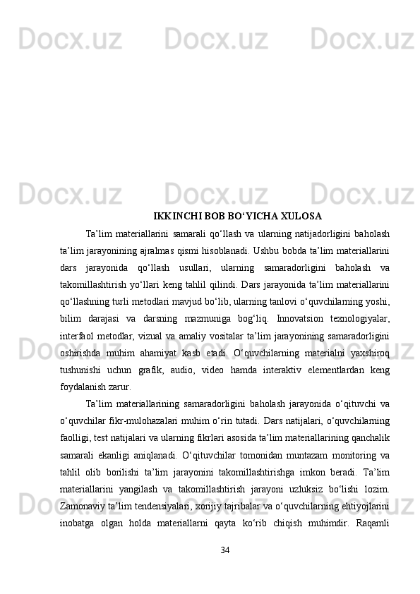 IKKINCHI BOB BO‘YICHA XULOSA
Ta’lim   materiallarini   samarali   qo‘llash   va   ularning   natijadorligini   baholash
ta’lim jarayonining ajralmas qismi hisoblanadi. Ushbu bobda ta’lim materiallarini
dars   jarayonida   qo‘llash   usullari,   ularning   samaradorligini   baholash   va
takomillashtirish   yo‘llari   keng   tahlil   qilindi.   Dars   jarayonida   ta’lim   materiallarini
qo‘llashning turli metodlari mavjud bo‘lib, ularning tanlovi o‘quvchilarning yoshi,
bilim   darajasi   va   darsning   mazmuniga   bog‘liq.   Innovatsion   texnologiyalar,
interfaol   metodlar,   vizual   va   amaliy   vositalar   ta’lim   jarayonining   samaradorligini
oshirishda   muhim   ahamiyat   kasb   etadi.   O‘quvchilarning   materialni   yaxshiroq
tushunishi   uchun   grafik,   audio,   video   hamda   interaktiv   elementlardan   keng
foydalanish zarur.
Ta’lim   materiallarining   samaradorligini   baholash   jarayonida   o‘qituvchi   va
o‘quvchilar  fikr-mulohazalari muhim  o‘rin tutadi. Dars natijalari, o‘quvchilarning
faolligi, test natijalari va ularning fikrlari asosida ta’lim materiallarining qanchalik
samarali   ekanligi   aniqlanadi.   O‘qituvchilar   tomonidan   muntazam   monitoring   va
tahlil   olib   borilishi   ta’lim   jarayonini   takomillashtirishga   imkon   beradi.   Ta’lim
materiallarini   yangilash   va   takomillashtirish   jarayoni   uzluksiz   bo‘lishi   lozim.
Zamonaviy ta’lim tendensiyalari, xorijiy tajribalar va o‘quvchilarning ehtiyojlarini
inobatga   olgan   holda   materiallarni   qayta   ko‘rib   chiqish   muhimdir.   Raqamli
34 
