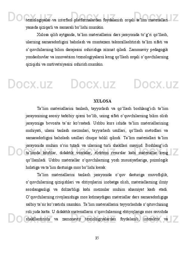 texnologiyalar   va   interfaol   platformalardan   foydalanish   orqali   ta’lim   materiallari
yanada qiziqarli va samarali bo‘lishi mumkin.
Xulosa qilib aytganda, ta’lim materiallarini dars jarayonida to‘g‘ri qo‘llash,
ularning   samaradorligini   baholash   va   muntazam   takomillashtirish   ta’lim   sifati   va
o‘quvchilarning   bilim   darajasini   oshirishga   xizmat   qiladi.   Zamonaviy   pedagogik
yondashuvlar va innovatsion texnologiyalarni keng qo‘llash orqali o‘quvchilarning
qiziqishi va motivatsiyasini oshirish mumkin.
XULOSA
Ta’lim   materiallarini   tanlash,   tayyorlash   va   qo‘llash   boshlang‘ich   ta’lim
jarayonining asosiy  tarkibiy qismi  bo‘lib, uning sifati  o‘quvchilarning bilim  olish
jarayoniga   bevosita   ta’sir   ko‘rsatadi.   Ushbu   kurs   ishida   ta’lim   materiallarining
mohiyati,   ularni   tanlash   mezonlari,   tayyorlash   usullari,   qo‘llash   metodlari   va
samaradorligini   baholash   usullari   chuqur   tahlil   qilindi.   Ta’lim   materiallari   ta’lim
jarayonida   muhim   o‘rin   tutadi   va   ularning   turli   shakllari   mavjud.   Boshlang‘ich
ta’limda   kitoblar,   didaktik   vositalar,   elektron   resurslar   kabi   materiallar   keng
qo‘llaniladi.   Ushbu   materiallar   o‘quvchilarning   yosh   xususiyatlariga,   psixologik
holatiga va ta’lim dasturiga mos bo‘lishi kerak.
Ta’lim   materiallarini   tanlash   jarayonida   o‘quv   dasturiga   muvofiqlik,
o‘quvchilarning   qiziqishlari   va   ehtiyojlarini   inobatga   olish,   materiallarning   ilmiy
asoslanganligi   va   dolzarbligi   kabi   mezonlar   muhim   ahamiyat   kasb   etadi.
O‘quvchilarning rivojlanishiga mos kelmaydigan materiallar dars samaradorligiga
salbiy ta’sir ko‘rsatishi mumkin. Ta’lim materiallarini tayyorlashda o‘qituvchining
roli juda katta. U didaktik materiallarni o‘quvchilarning ehtiyojlariga mos ravishda
shakllantirishi   va   zamonaviy   texnologiyalardan   foydalanib,   interaktiv   va
35 
