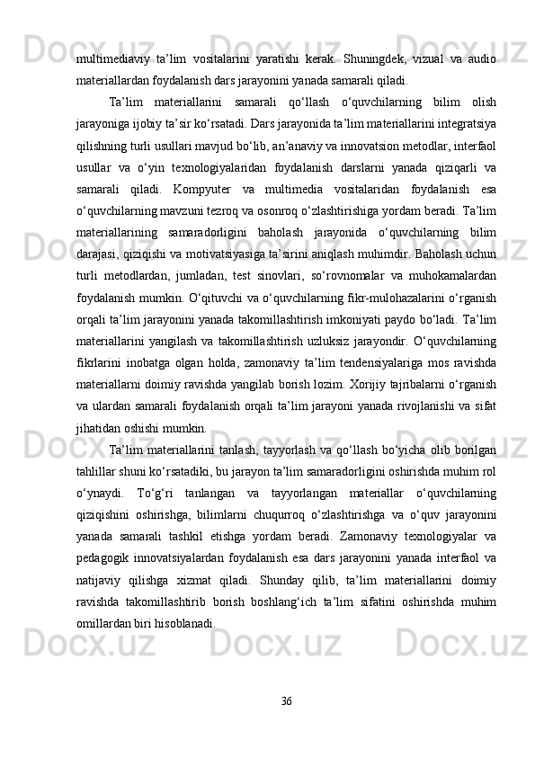 multimediaviy   ta’lim   vositalarini   yaratishi   kerak.   Shuningdek,   vizual   va   audio
materiallardan foydalanish dars jarayonini yanada samarali qiladi.
Ta’lim   materiallarini   samarali   qo‘llash   o‘quvchilarning   bilim   olish
jarayoniga ijobiy ta’sir ko‘rsatadi. Dars jarayonida ta’lim materiallarini integratsiya
qilishning turli usullari mavjud bo‘lib, an’anaviy va innovatsion metodlar, interfaol
usullar   va   o‘yin   texnologiyalaridan   foydalanish   darslarni   yanada   qiziqarli   va
samarali   qiladi.   Kompyuter   va   multimedia   vositalaridan   foydalanish   esa
o‘quvchilarning mavzuni tezroq va osonroq o‘zlashtirishiga yordam beradi. Ta’lim
materiallarining   samaradorligini   baholash   jarayonida   o‘quvchilarning   bilim
darajasi, qiziqishi va motivatsiyasiga ta’sirini aniqlash muhimdir. Baholash uchun
turli   metodlardan,   jumladan,   test   sinovlari,   so‘rovnomalar   va   muhokamalardan
foydalanish mumkin. O‘qituvchi va o‘quvchilarning fikr-mulohazalarini o‘rganish
orqali ta’lim jarayonini yanada takomillashtirish imkoniyati paydo bo‘ladi. Ta’lim
materiallarini   yangilash   va   takomillashtirish   uzluksiz   jarayondir.   O‘quvchilarning
fikrlarini   inobatga   olgan   holda,   zamonaviy   ta’lim   tendensiyalariga   mos   ravishda
materiallarni doimiy ravishda yangilab borish lozim. Xorijiy tajribalarni o‘rganish
va ulardan samarali foydalanish orqali ta’lim jarayoni yanada rivojlanishi va sifat
jihatidan oshishi mumkin.
Ta’lim   materiallarini   tanlash,   tayyorlash   va   qo‘llash   bo‘yicha   olib   borilgan
tahlillar shuni ko‘rsatadiki, bu jarayon ta’lim samaradorligini oshirishda muhim rol
o‘ynaydi.   To‘g‘ri   tanlangan   va   tayyorlangan   materiallar   o‘quvchilarning
qiziqishini   oshirishga,   bilimlarni   chuqurroq   o‘zlashtirishga   va   o‘quv   jarayonini
yanada   samarali   tashkil   etishga   yordam   beradi.   Zamonaviy   texnologiyalar   va
pedagogik   innovatsiyalardan   foydalanish   esa   dars   jarayonini   yanada   interfaol   va
natijaviy   qilishga   xizmat   qiladi.   Shunday   qilib,   ta’lim   materiallarini   doimiy
ravishda   takomillashtirib   borish   boshlang‘ich   ta’lim   sifatini   oshirishda   muhim
omillardan biri hisoblanadi.
36 