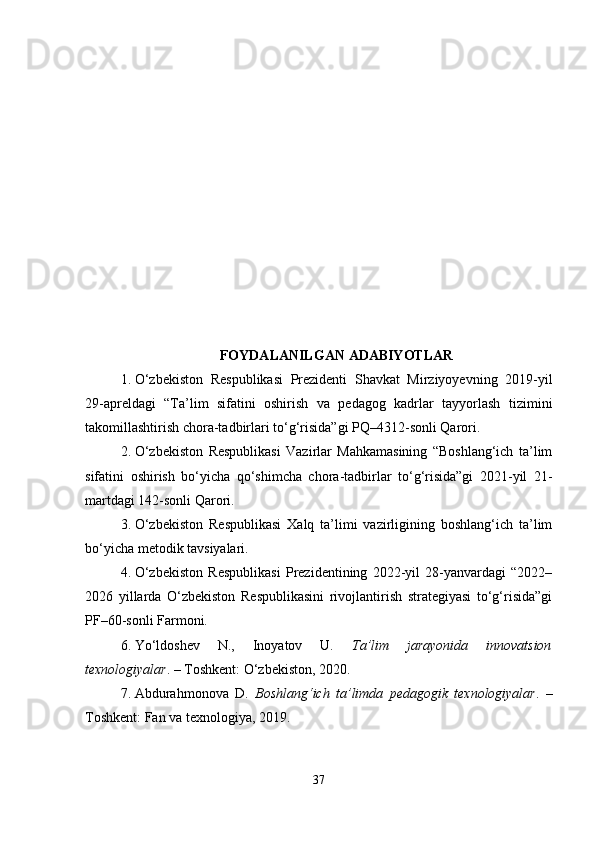 FOYDALANILGAN ADABIYOTLAR
1. O‘zbekiston   Respublikasi   Prezidenti   Shavkat   Mirziyoyevning   2019-yil
29-apreldagi   “Ta’lim   sifatini   oshirish   va   pedagog   kadrlar   tayyorlash   tizimini
takomillashtirish chora-tadbirlari to‘g‘risida”gi PQ–4312-sonli Qarori.
2. O‘zbekiston   Respublikasi   Vazirlar   Mahkamasining   “Boshlang‘ich   ta’lim
sifatini   oshirish   bo‘yicha   qo‘shimcha   chora-tadbirlar   to‘g‘risida”gi   2021-yil   21-
martdagi 142-sonli Qarori.
3. O‘zbekiston   Respublikasi   Xalq   ta’limi   vazirligining   boshlang‘ich   ta’lim
bo‘yicha metodik tavsiyalari.
4. O‘zbekiston   Respublikasi   Prezidentining   2022-yil   28-yanvardagi   “2022–
2026   yillarda   O‘zbekiston   Respublikasini   rivojlantirish   strategiyasi   to‘g‘risida”gi
PF–60-sonli Farmoni.
6. Yo‘ldoshev   N.,   Inoyatov   U.   Ta’lim   jarayonida   innovatsion
texnologiyalar . – Toshkent: O‘zbekiston, 2020.
7. Abdurahmonova   D.   Boshlang‘ich   ta’limda   pedagogik   texnologiyalar .   –
Toshkent: Fan va texnologiya, 2019.
37 