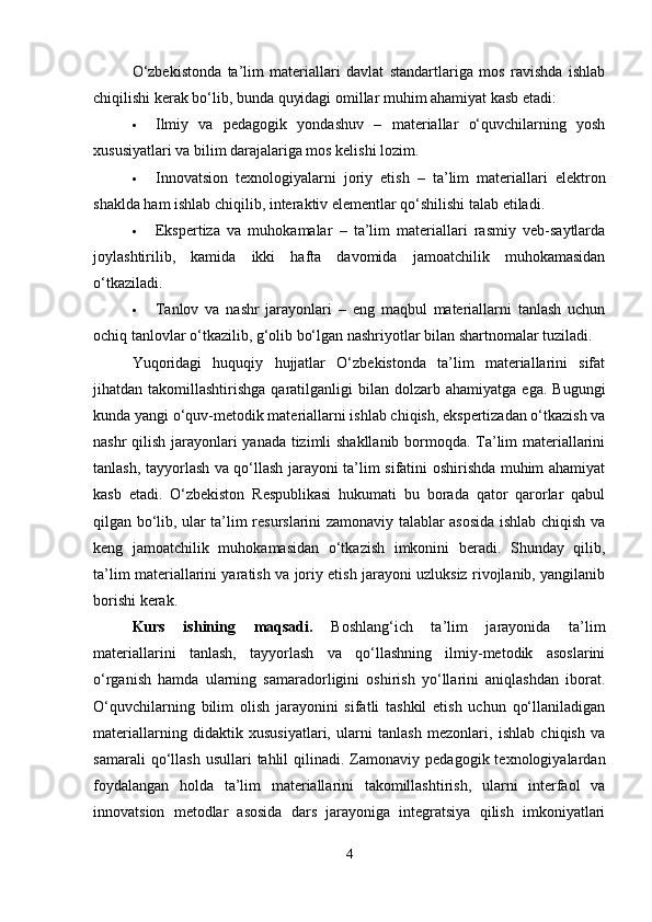 O‘zbekistonda   ta’lim   materiallari   davlat   standartlariga   mos   ravishda   ishlab
chiqilishi kerak bo‘lib, bunda quyidagi omillar muhim ahamiyat kasb etadi:
 Ilmiy   va   pedagogik   yondashuv   –   materiallar   o‘quvchilarning   yosh
xususiyatlari va bilim darajalariga mos kelishi lozim.
 Innovatsion   texnologiyalarni   joriy   etish   –   ta’lim   materiallari   elektron
shaklda ham ishlab chiqilib, interaktiv elementlar qo‘shilishi talab etiladi.
 Ekspertiza   va   muhokamalar   –   ta’lim   materiallari   rasmiy   veb-saytlarda
joylashtirilib,   kamida   ikki   hafta   davomida   jamoatchilik   muhokamasidan
o‘tkaziladi.
 Tanlov   va   nashr   jarayonlari   –   eng   maqbul   materiallarni   tanlash   uchun
ochiq tanlovlar o‘tkazilib, g‘olib bo‘lgan nashriyotlar bilan shartnomalar tuziladi.
Yuqoridagi   huquqiy   hujjatlar   O‘zbekistonda   ta’lim   materiallarini   sifat
jihatdan  takomillashtirishga  qaratilganligi   bilan  dolzarb  ahamiyatga  ega.  Bugungi
kunda yangi o‘quv-metodik materiallarni ishlab chiqish, ekspertizadan o‘tkazish va
nashr qilish jarayonlari yanada tizimli shakllanib bormoqda. Ta’lim materiallarini
tanlash, tayyorlash va qo‘llash jarayoni ta’lim sifatini oshirishda muhim ahamiyat
kasb   etadi.   O‘zbekiston   Respublikasi   hukumati   bu   borada   qator   qarorlar   qabul
qilgan bo‘lib, ular ta’lim resurslarini zamonaviy talablar asosida ishlab chiqish va
keng   jamoatchilik   muhokamasidan   o‘tkazish   imkonini   beradi.   Shunday   qilib,
ta’lim materiallarini yaratish va joriy etish jarayoni uzluksiz rivojlanib, yangilanib
borishi kerak.
Kurs   ishining   maqsadi.   Boshlang‘ich   ta’lim   jarayonida   ta’lim
materiallarini   tanlash,   tayyorlash   va   qo‘llashning   ilmiy-metodik   asoslarini
o‘rganish   hamda   ularning   samaradorligini   oshirish   yo‘llarini   aniqlashdan   iborat.
O‘quvchilarning   bilim   olish   jarayonini   sifatli   tashkil   etish   uchun   qo‘llaniladigan
materiallarning   didaktik   xususiyatlari,   ularni   tanlash   mezonlari,   ishlab   chiqish   va
samarali  qo‘llash  usullari  tahlil  qilinadi.  Zamonaviy   pedagogik  texnologiyalardan
foydalangan   holda   ta’lim   materiallarini   takomillashtirish,   ularni   interfaol   va
innovatsion   metodlar   asosida   dars   jarayoniga   integratsiya   qilish   imkoniyatlari
4 